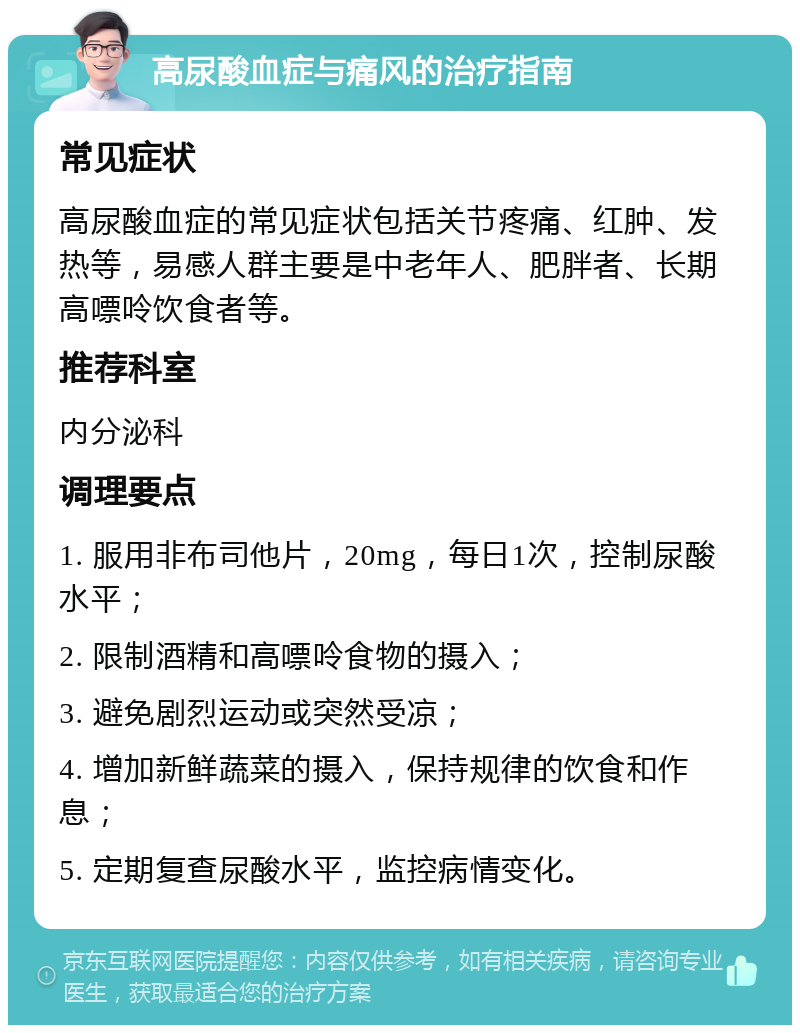 高尿酸血症与痛风的治疗指南 常见症状 高尿酸血症的常见症状包括关节疼痛、红肿、发热等，易感人群主要是中老年人、肥胖者、长期高嘌呤饮食者等。 推荐科室 内分泌科 调理要点 1. 服用非布司他片，20mg，每日1次，控制尿酸水平； 2. 限制酒精和高嘌呤食物的摄入； 3. 避免剧烈运动或突然受凉； 4. 增加新鲜蔬菜的摄入，保持规律的饮食和作息； 5. 定期复查尿酸水平，监控病情变化。