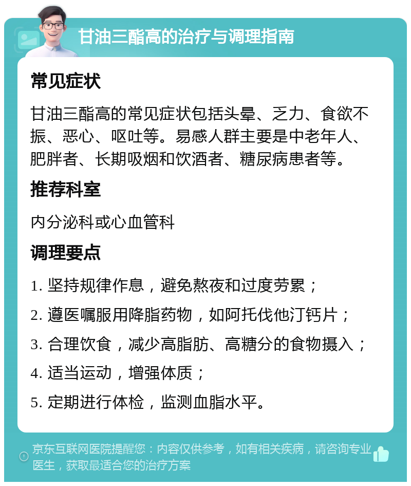 甘油三酯高的治疗与调理指南 常见症状 甘油三酯高的常见症状包括头晕、乏力、食欲不振、恶心、呕吐等。易感人群主要是中老年人、肥胖者、长期吸烟和饮酒者、糖尿病患者等。 推荐科室 内分泌科或心血管科 调理要点 1. 坚持规律作息，避免熬夜和过度劳累； 2. 遵医嘱服用降脂药物，如阿托伐他汀钙片； 3. 合理饮食，减少高脂肪、高糖分的食物摄入； 4. 适当运动，增强体质； 5. 定期进行体检，监测血脂水平。