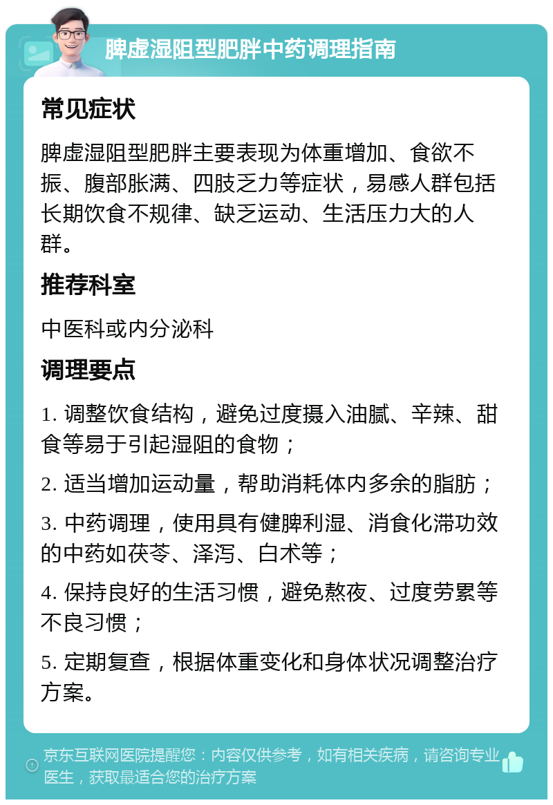 脾虚湿阻型肥胖中药调理指南 常见症状 脾虚湿阻型肥胖主要表现为体重增加、食欲不振、腹部胀满、四肢乏力等症状，易感人群包括长期饮食不规律、缺乏运动、生活压力大的人群。 推荐科室 中医科或内分泌科 调理要点 1. 调整饮食结构，避免过度摄入油腻、辛辣、甜食等易于引起湿阻的食物； 2. 适当增加运动量，帮助消耗体内多余的脂肪； 3. 中药调理，使用具有健脾利湿、消食化滞功效的中药如茯苓、泽泻、白术等； 4. 保持良好的生活习惯，避免熬夜、过度劳累等不良习惯； 5. 定期复查，根据体重变化和身体状况调整治疗方案。