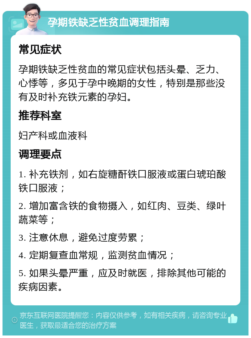 孕期铁缺乏性贫血调理指南 常见症状 孕期铁缺乏性贫血的常见症状包括头晕、乏力、心悸等，多见于孕中晚期的女性，特别是那些没有及时补充铁元素的孕妇。 推荐科室 妇产科或血液科 调理要点 1. 补充铁剂，如右旋糖酐铁口服液或蛋白琥珀酸铁口服液； 2. 增加富含铁的食物摄入，如红肉、豆类、绿叶蔬菜等； 3. 注意休息，避免过度劳累； 4. 定期复查血常规，监测贫血情况； 5. 如果头晕严重，应及时就医，排除其他可能的疾病因素。