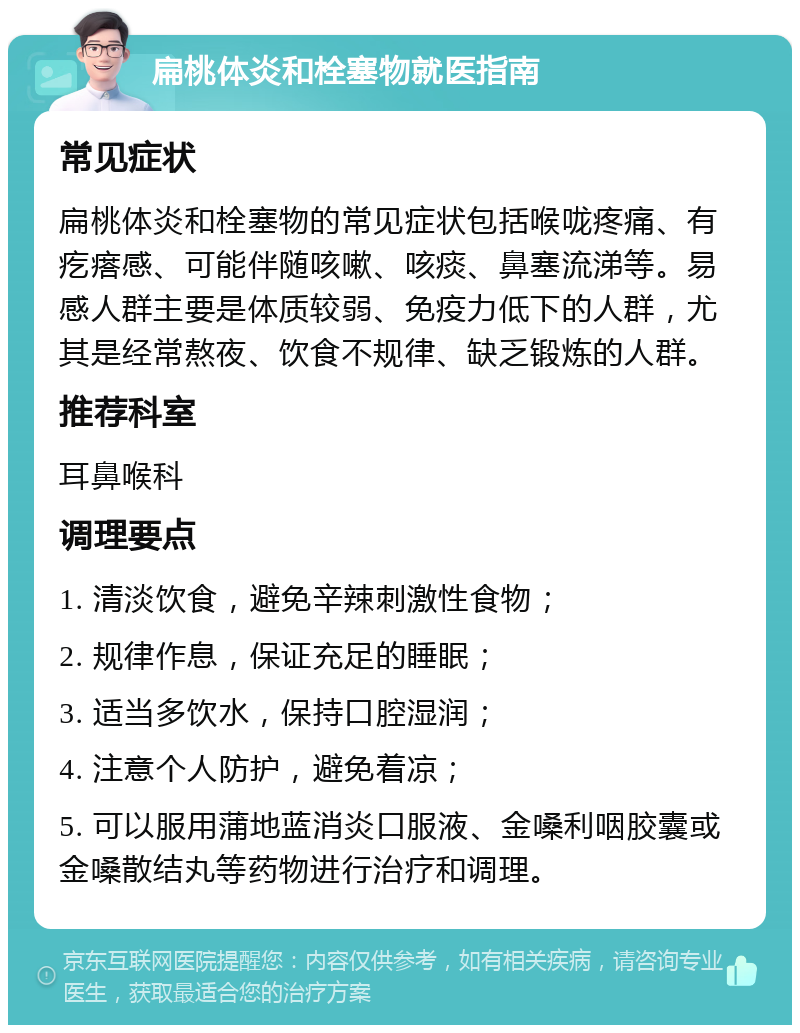 扁桃体炎和栓塞物就医指南 常见症状 扁桃体炎和栓塞物的常见症状包括喉咙疼痛、有疙瘩感、可能伴随咳嗽、咳痰、鼻塞流涕等。易感人群主要是体质较弱、免疫力低下的人群，尤其是经常熬夜、饮食不规律、缺乏锻炼的人群。 推荐科室 耳鼻喉科 调理要点 1. 清淡饮食，避免辛辣刺激性食物； 2. 规律作息，保证充足的睡眠； 3. 适当多饮水，保持口腔湿润； 4. 注意个人防护，避免着凉； 5. 可以服用蒲地蓝消炎口服液、金嗓利咽胶囊或金嗓散结丸等药物进行治疗和调理。