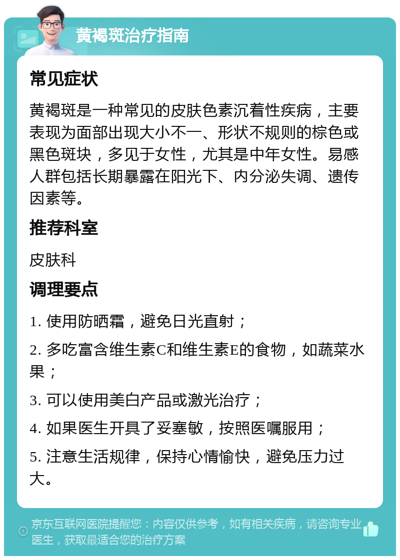 黄褐斑治疗指南 常见症状 黄褐斑是一种常见的皮肤色素沉着性疾病，主要表现为面部出现大小不一、形状不规则的棕色或黑色斑块，多见于女性，尤其是中年女性。易感人群包括长期暴露在阳光下、内分泌失调、遗传因素等。 推荐科室 皮肤科 调理要点 1. 使用防晒霜，避免日光直射； 2. 多吃富含维生素C和维生素E的食物，如蔬菜水果； 3. 可以使用美白产品或激光治疗； 4. 如果医生开具了妥塞敏，按照医嘱服用； 5. 注意生活规律，保持心情愉快，避免压力过大。