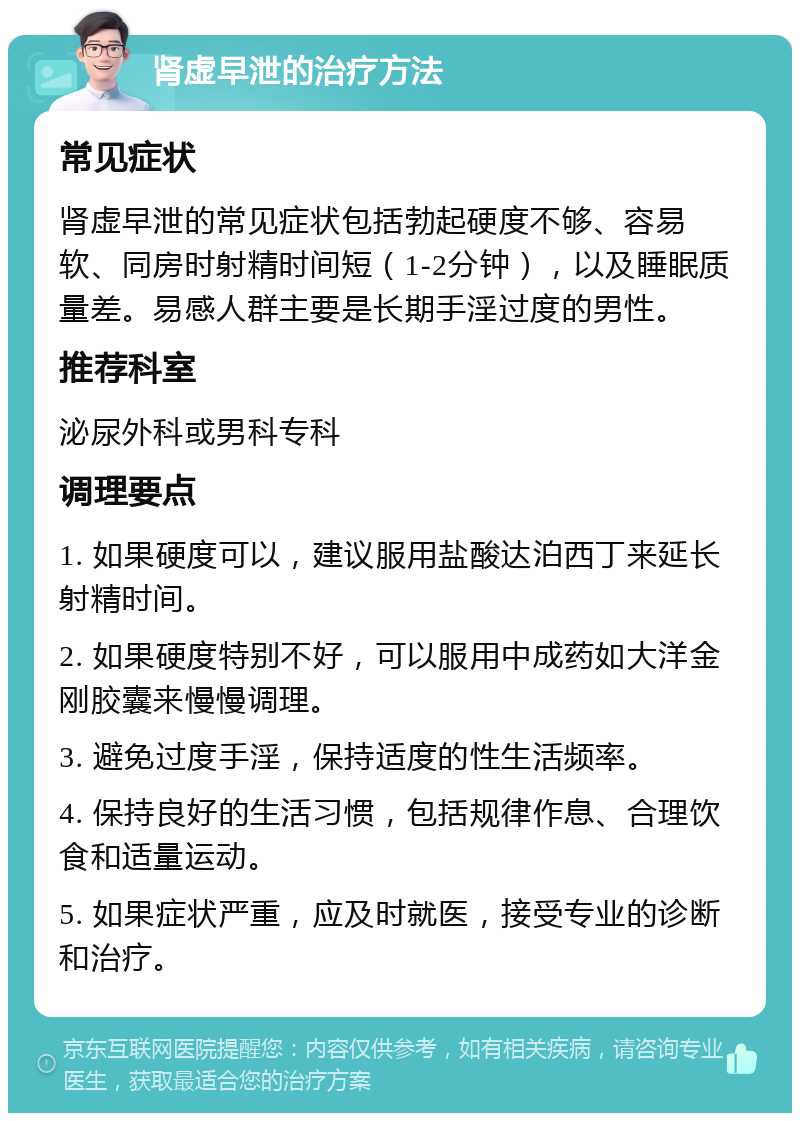 肾虚早泄的治疗方法 常见症状 肾虚早泄的常见症状包括勃起硬度不够、容易软、同房时射精时间短（1-2分钟），以及睡眠质量差。易感人群主要是长期手淫过度的男性。 推荐科室 泌尿外科或男科专科 调理要点 1. 如果硬度可以，建议服用盐酸达泊西丁来延长射精时间。 2. 如果硬度特别不好，可以服用中成药如大洋金刚胶囊来慢慢调理。 3. 避免过度手淫，保持适度的性生活频率。 4. 保持良好的生活习惯，包括规律作息、合理饮食和适量运动。 5. 如果症状严重，应及时就医，接受专业的诊断和治疗。