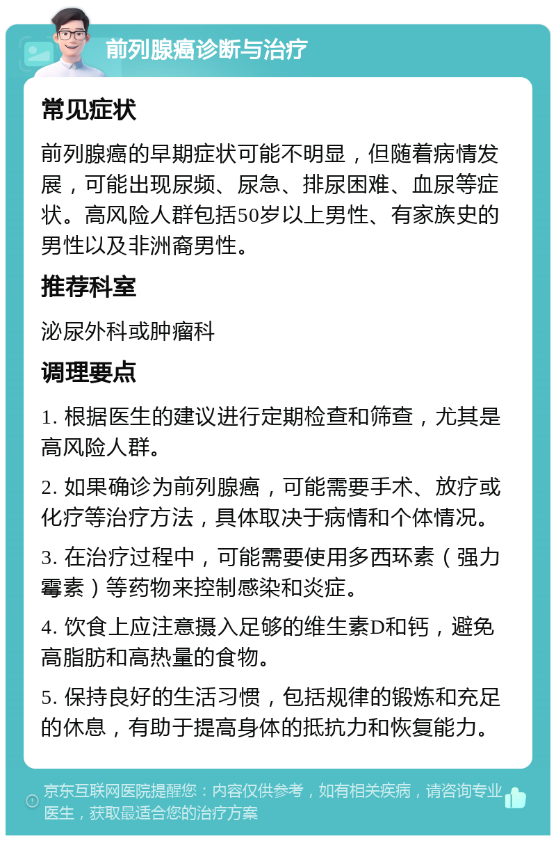 前列腺癌诊断与治疗 常见症状 前列腺癌的早期症状可能不明显，但随着病情发展，可能出现尿频、尿急、排尿困难、血尿等症状。高风险人群包括50岁以上男性、有家族史的男性以及非洲裔男性。 推荐科室 泌尿外科或肿瘤科 调理要点 1. 根据医生的建议进行定期检查和筛查，尤其是高风险人群。 2. 如果确诊为前列腺癌，可能需要手术、放疗或化疗等治疗方法，具体取决于病情和个体情况。 3. 在治疗过程中，可能需要使用多西环素（强力霉素）等药物来控制感染和炎症。 4. 饮食上应注意摄入足够的维生素D和钙，避免高脂肪和高热量的食物。 5. 保持良好的生活习惯，包括规律的锻炼和充足的休息，有助于提高身体的抵抗力和恢复能力。