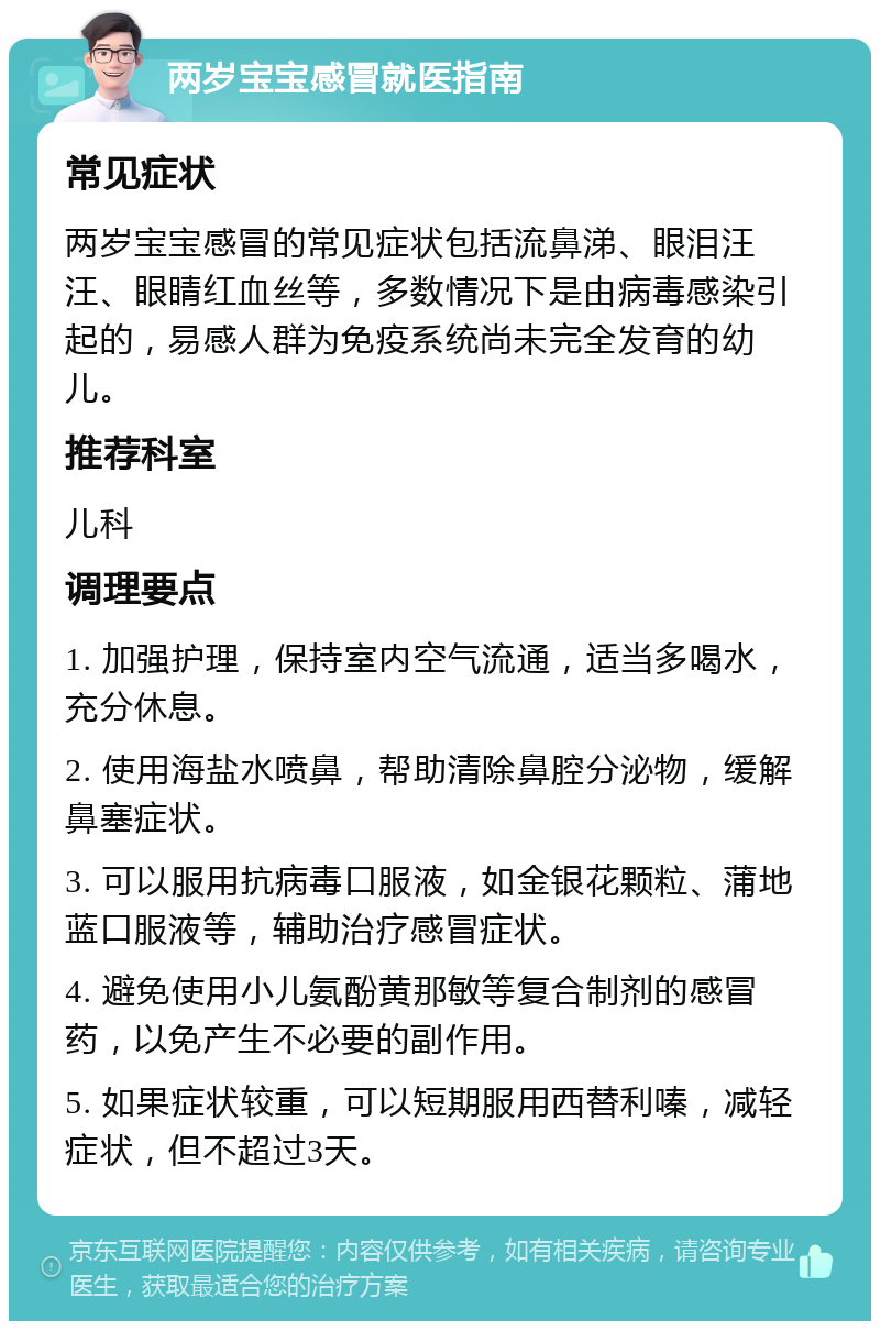 两岁宝宝感冒就医指南 常见症状 两岁宝宝感冒的常见症状包括流鼻涕、眼泪汪汪、眼睛红血丝等，多数情况下是由病毒感染引起的，易感人群为免疫系统尚未完全发育的幼儿。 推荐科室 儿科 调理要点 1. 加强护理，保持室内空气流通，适当多喝水，充分休息。 2. 使用海盐水喷鼻，帮助清除鼻腔分泌物，缓解鼻塞症状。 3. 可以服用抗病毒口服液，如金银花颗粒、蒲地蓝口服液等，辅助治疗感冒症状。 4. 避免使用小儿氨酚黄那敏等复合制剂的感冒药，以免产生不必要的副作用。 5. 如果症状较重，可以短期服用西替利嗪，减轻症状，但不超过3天。