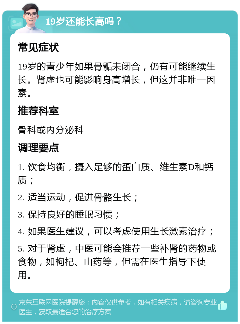 19岁还能长高吗？ 常见症状 19岁的青少年如果骨骺未闭合，仍有可能继续生长。肾虚也可能影响身高增长，但这并非唯一因素。 推荐科室 骨科或内分泌科 调理要点 1. 饮食均衡，摄入足够的蛋白质、维生素D和钙质； 2. 适当运动，促进骨骼生长； 3. 保持良好的睡眠习惯； 4. 如果医生建议，可以考虑使用生长激素治疗； 5. 对于肾虚，中医可能会推荐一些补肾的药物或食物，如枸杞、山药等，但需在医生指导下使用。