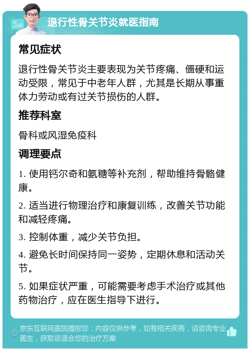 退行性骨关节炎就医指南 常见症状 退行性骨关节炎主要表现为关节疼痛、僵硬和运动受限，常见于中老年人群，尤其是长期从事重体力劳动或有过关节损伤的人群。 推荐科室 骨科或风湿免疫科 调理要点 1. 使用钙尔奇和氨糖等补充剂，帮助维持骨骼健康。 2. 适当进行物理治疗和康复训练，改善关节功能和减轻疼痛。 3. 控制体重，减少关节负担。 4. 避免长时间保持同一姿势，定期休息和活动关节。 5. 如果症状严重，可能需要考虑手术治疗或其他药物治疗，应在医生指导下进行。