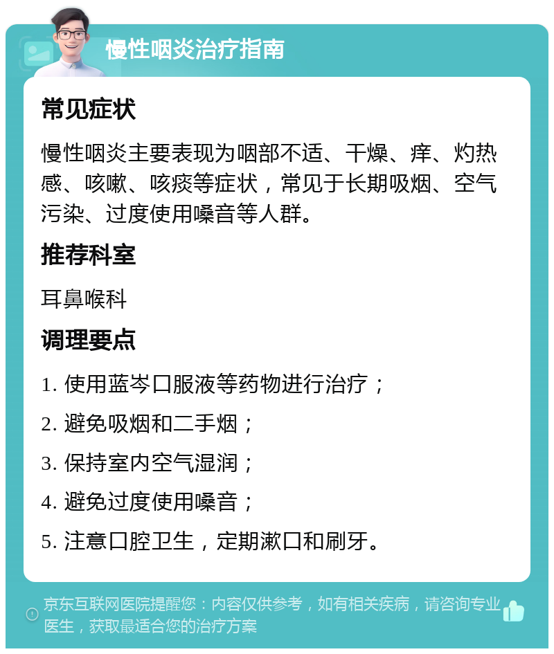 慢性咽炎治疗指南 常见症状 慢性咽炎主要表现为咽部不适、干燥、痒、灼热感、咳嗽、咳痰等症状，常见于长期吸烟、空气污染、过度使用嗓音等人群。 推荐科室 耳鼻喉科 调理要点 1. 使用蓝岑口服液等药物进行治疗； 2. 避免吸烟和二手烟； 3. 保持室内空气湿润； 4. 避免过度使用嗓音； 5. 注意口腔卫生，定期漱口和刷牙。