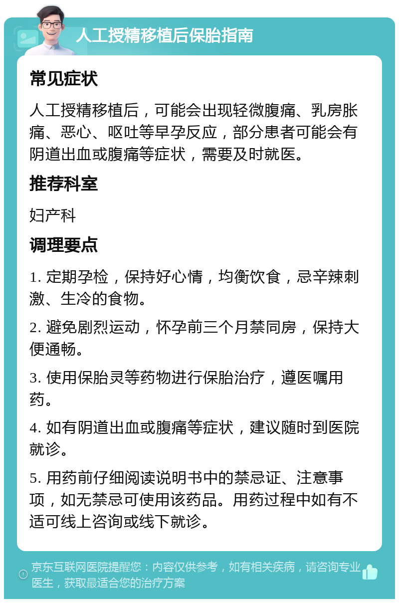 人工授精移植后保胎指南 常见症状 人工授精移植后，可能会出现轻微腹痛、乳房胀痛、恶心、呕吐等早孕反应，部分患者可能会有阴道出血或腹痛等症状，需要及时就医。 推荐科室 妇产科 调理要点 1. 定期孕检，保持好心情，均衡饮食，忌辛辣刺激、生冷的食物。 2. 避免剧烈运动，怀孕前三个月禁同房，保持大便通畅。 3. 使用保胎灵等药物进行保胎治疗，遵医嘱用药。 4. 如有阴道出血或腹痛等症状，建议随时到医院就诊。 5. 用药前仔细阅读说明书中的禁忌证、注意事项，如无禁忌可使用该药品。用药过程中如有不适可线上咨询或线下就诊。