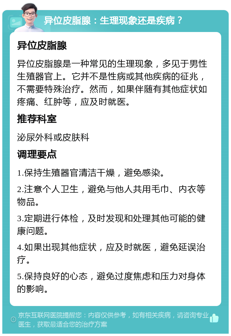 异位皮脂腺：生理现象还是疾病？ 异位皮脂腺 异位皮脂腺是一种常见的生理现象，多见于男性生殖器官上。它并不是性病或其他疾病的征兆，不需要特殊治疗。然而，如果伴随有其他症状如疼痛、红肿等，应及时就医。 推荐科室 泌尿外科或皮肤科 调理要点 1.保持生殖器官清洁干燥，避免感染。 2.注意个人卫生，避免与他人共用毛巾、内衣等物品。 3.定期进行体检，及时发现和处理其他可能的健康问题。 4.如果出现其他症状，应及时就医，避免延误治疗。 5.保持良好的心态，避免过度焦虑和压力对身体的影响。