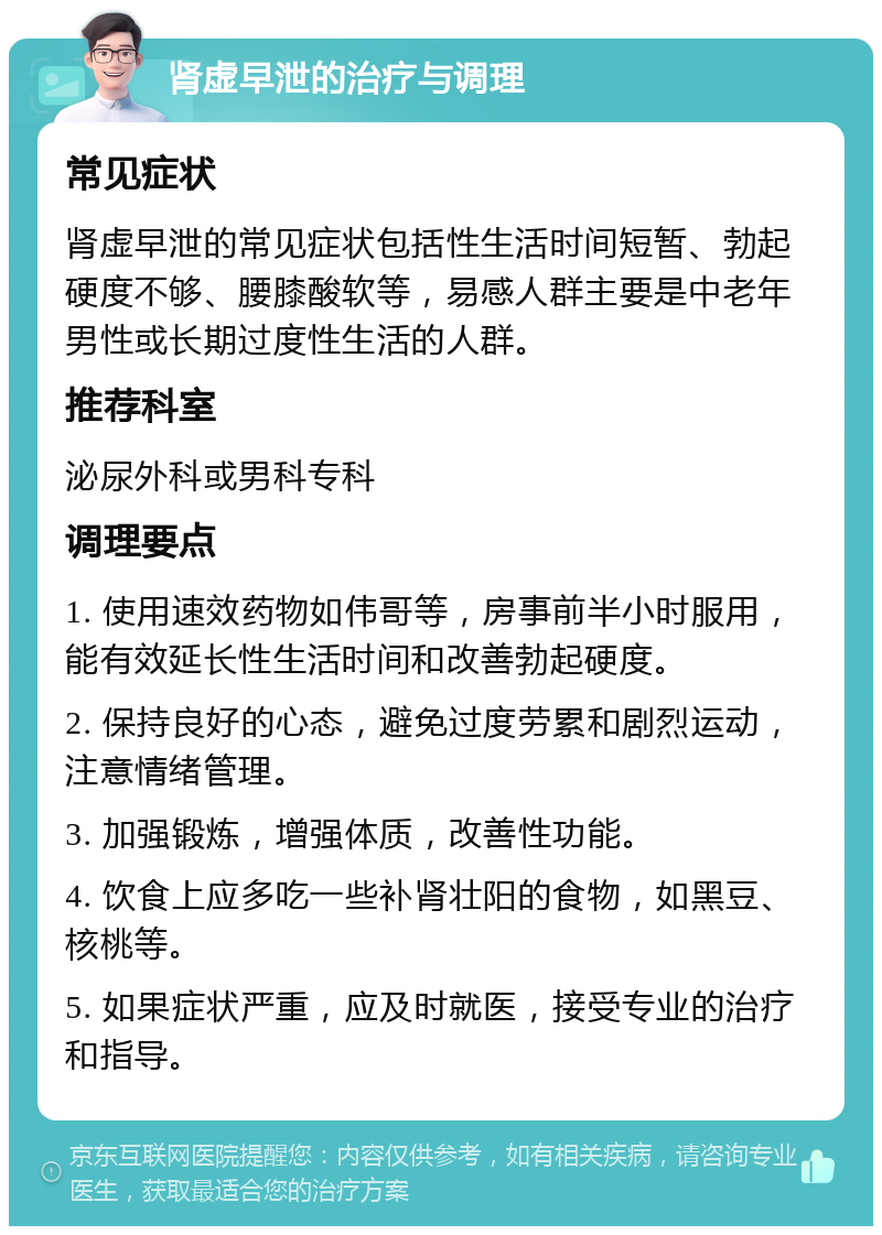 肾虚早泄的治疗与调理 常见症状 肾虚早泄的常见症状包括性生活时间短暂、勃起硬度不够、腰膝酸软等，易感人群主要是中老年男性或长期过度性生活的人群。 推荐科室 泌尿外科或男科专科 调理要点 1. 使用速效药物如伟哥等，房事前半小时服用，能有效延长性生活时间和改善勃起硬度。 2. 保持良好的心态，避免过度劳累和剧烈运动，注意情绪管理。 3. 加强锻炼，增强体质，改善性功能。 4. 饮食上应多吃一些补肾壮阳的食物，如黑豆、核桃等。 5. 如果症状严重，应及时就医，接受专业的治疗和指导。