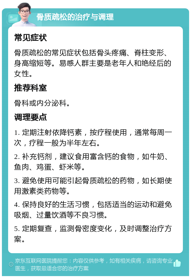 骨质疏松的治疗与调理 常见症状 骨质疏松的常见症状包括骨头疼痛、脊柱变形、身高缩短等。易感人群主要是老年人和绝经后的女性。 推荐科室 骨科或内分泌科。 调理要点 1. 定期注射依降钙素，按疗程使用，通常每周一次，疗程一般为半年左右。 2. 补充钙剂，建议食用富含钙的食物，如牛奶、鱼肉、鸡蛋、虾米等。 3. 避免使用可能引起骨质疏松的药物，如长期使用激素类药物等。 4. 保持良好的生活习惯，包括适当的运动和避免吸烟、过量饮酒等不良习惯。 5. 定期复查，监测骨密度变化，及时调整治疗方案。