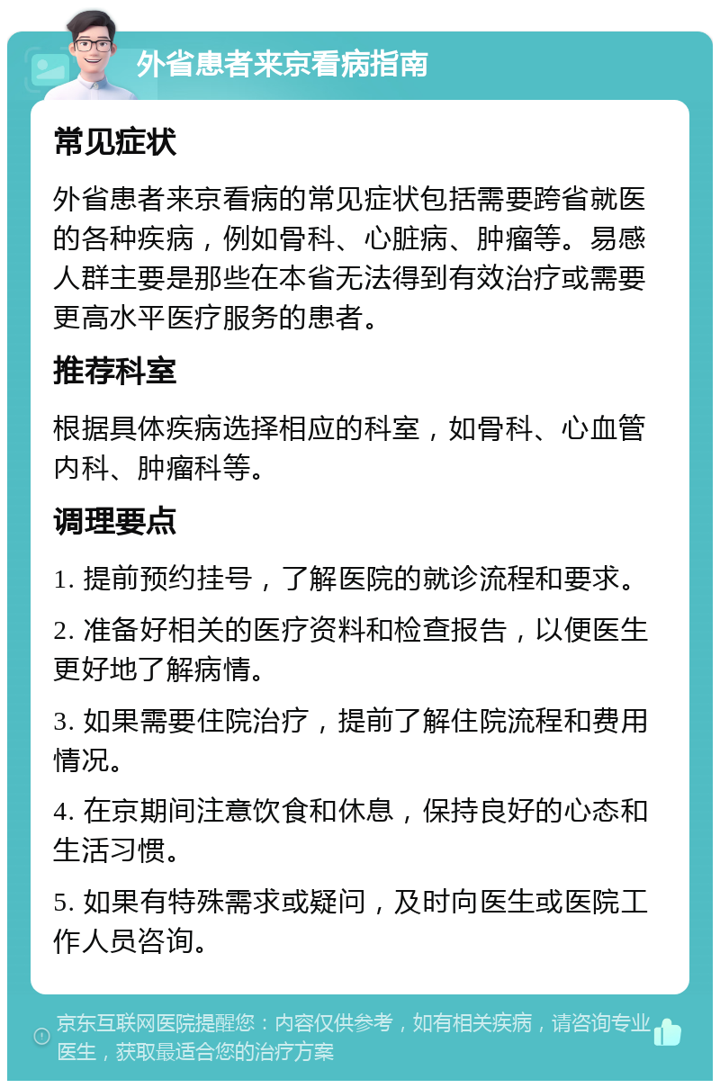 外省患者来京看病指南 常见症状 外省患者来京看病的常见症状包括需要跨省就医的各种疾病，例如骨科、心脏病、肿瘤等。易感人群主要是那些在本省无法得到有效治疗或需要更高水平医疗服务的患者。 推荐科室 根据具体疾病选择相应的科室，如骨科、心血管内科、肿瘤科等。 调理要点 1. 提前预约挂号，了解医院的就诊流程和要求。 2. 准备好相关的医疗资料和检查报告，以便医生更好地了解病情。 3. 如果需要住院治疗，提前了解住院流程和费用情况。 4. 在京期间注意饮食和休息，保持良好的心态和生活习惯。 5. 如果有特殊需求或疑问，及时向医生或医院工作人员咨询。