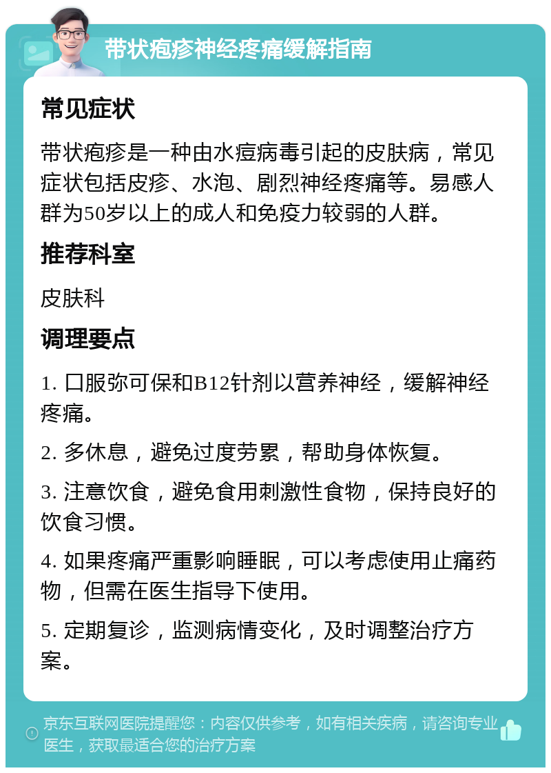 带状疱疹神经疼痛缓解指南 常见症状 带状疱疹是一种由水痘病毒引起的皮肤病，常见症状包括皮疹、水泡、剧烈神经疼痛等。易感人群为50岁以上的成人和免疫力较弱的人群。 推荐科室 皮肤科 调理要点 1. 口服弥可保和B12针剂以营养神经，缓解神经疼痛。 2. 多休息，避免过度劳累，帮助身体恢复。 3. 注意饮食，避免食用刺激性食物，保持良好的饮食习惯。 4. 如果疼痛严重影响睡眠，可以考虑使用止痛药物，但需在医生指导下使用。 5. 定期复诊，监测病情变化，及时调整治疗方案。