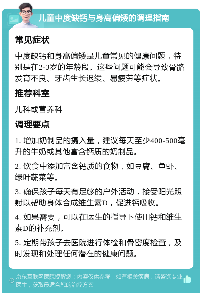 儿童中度缺钙与身高偏矮的调理指南 常见症状 中度缺钙和身高偏矮是儿童常见的健康问题，特别是在2-3岁的年龄段。这些问题可能会导致骨骼发育不良、牙齿生长迟缓、易疲劳等症状。 推荐科室 儿科或营养科 调理要点 1. 增加奶制品的摄入量，建议每天至少400-500毫升的牛奶或其他富含钙质的奶制品。 2. 饮食中添加富含钙质的食物，如豆腐、鱼虾、绿叶蔬菜等。 3. 确保孩子每天有足够的户外活动，接受阳光照射以帮助身体合成维生素D，促进钙吸收。 4. 如果需要，可以在医生的指导下使用钙和维生素D的补充剂。 5. 定期带孩子去医院进行体检和骨密度检查，及时发现和处理任何潜在的健康问题。