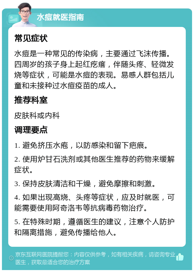 水痘就医指南 常见症状 水痘是一种常见的传染病，主要通过飞沫传播。四周岁的孩子身上起红疙瘩，伴随头疼、轻微发烧等症状，可能是水痘的表现。易感人群包括儿童和未接种过水痘疫苗的成人。 推荐科室 皮肤科或内科 调理要点 1. 避免挤压水疱，以防感染和留下疤痕。 2. 使用炉甘石洗剂或其他医生推荐的药物来缓解症状。 3. 保持皮肤清洁和干燥，避免摩擦和刺激。 4. 如果出现高烧、头疼等症状，应及时就医，可能需要使用阿奇洛韦等抗病毒药物治疗。 5. 在特殊时期，遵循医生的建议，注意个人防护和隔离措施，避免传播给他人。