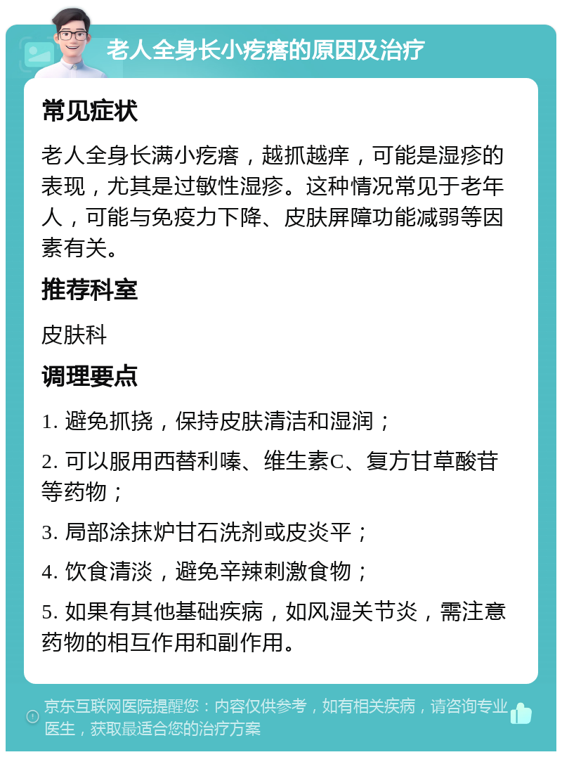 老人全身长小疙瘩的原因及治疗 常见症状 老人全身长满小疙瘩，越抓越痒，可能是湿疹的表现，尤其是过敏性湿疹。这种情况常见于老年人，可能与免疫力下降、皮肤屏障功能减弱等因素有关。 推荐科室 皮肤科 调理要点 1. 避免抓挠，保持皮肤清洁和湿润； 2. 可以服用西替利嗪、维生素C、复方甘草酸苷等药物； 3. 局部涂抹炉甘石洗剂或皮炎平； 4. 饮食清淡，避免辛辣刺激食物； 5. 如果有其他基础疾病，如风湿关节炎，需注意药物的相互作用和副作用。