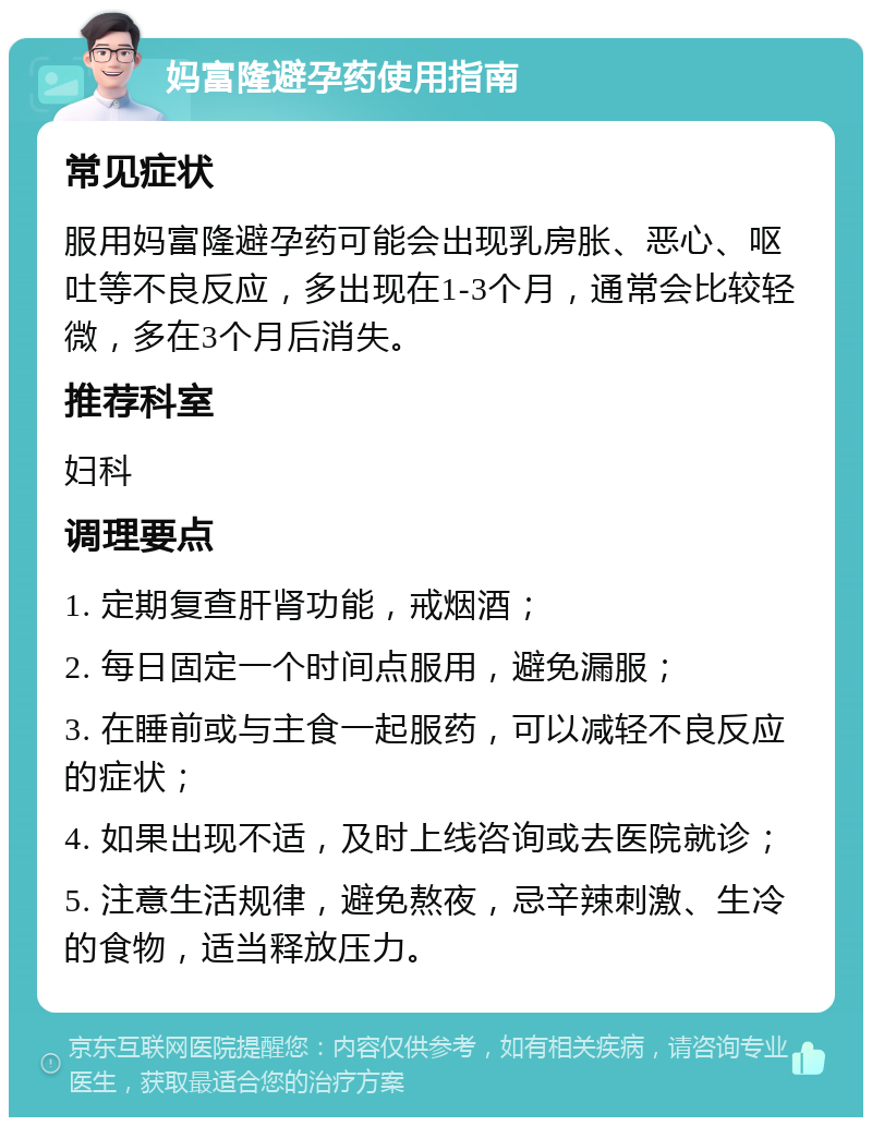 妈富隆避孕药使用指南 常见症状 服用妈富隆避孕药可能会出现乳房胀、恶心、呕吐等不良反应，多出现在1-3个月，通常会比较轻微，多在3个月后消失。 推荐科室 妇科 调理要点 1. 定期复查肝肾功能，戒烟酒； 2. 每日固定一个时间点服用，避免漏服； 3. 在睡前或与主食一起服药，可以减轻不良反应的症状； 4. 如果出现不适，及时上线咨询或去医院就诊； 5. 注意生活规律，避免熬夜，忌辛辣刺激、生冷的食物，适当释放压力。