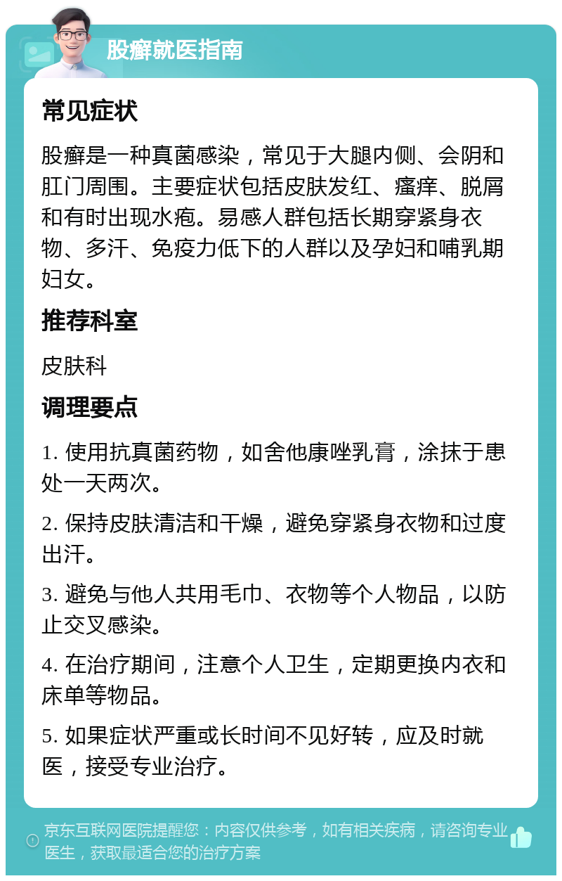 股癣就医指南 常见症状 股癣是一种真菌感染，常见于大腿内侧、会阴和肛门周围。主要症状包括皮肤发红、瘙痒、脱屑和有时出现水疱。易感人群包括长期穿紧身衣物、多汗、免疫力低下的人群以及孕妇和哺乳期妇女。 推荐科室 皮肤科 调理要点 1. 使用抗真菌药物，如舍他康唑乳膏，涂抹于患处一天两次。 2. 保持皮肤清洁和干燥，避免穿紧身衣物和过度出汗。 3. 避免与他人共用毛巾、衣物等个人物品，以防止交叉感染。 4. 在治疗期间，注意个人卫生，定期更换内衣和床单等物品。 5. 如果症状严重或长时间不见好转，应及时就医，接受专业治疗。