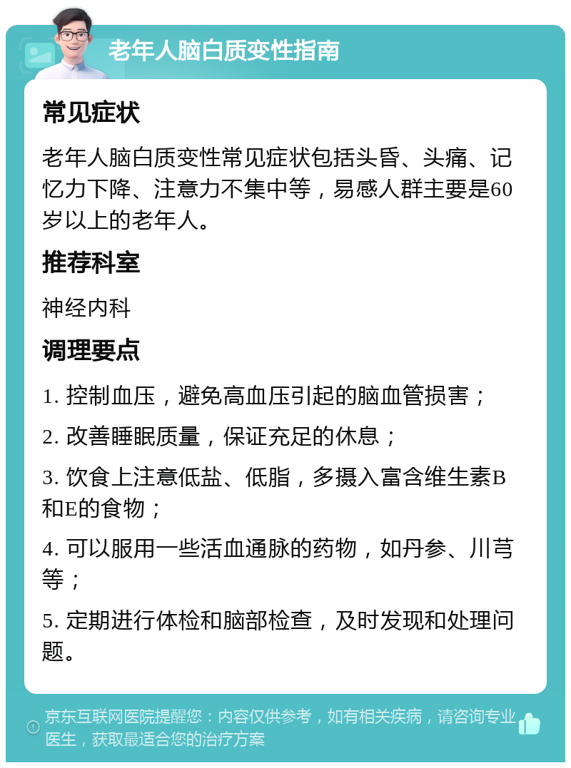 老年人脑白质变性指南 常见症状 老年人脑白质变性常见症状包括头昏、头痛、记忆力下降、注意力不集中等，易感人群主要是60岁以上的老年人。 推荐科室 神经内科 调理要点 1. 控制血压，避免高血压引起的脑血管损害； 2. 改善睡眠质量，保证充足的休息； 3. 饮食上注意低盐、低脂，多摄入富含维生素B和E的食物； 4. 可以服用一些活血通脉的药物，如丹参、川芎等； 5. 定期进行体检和脑部检查，及时发现和处理问题。