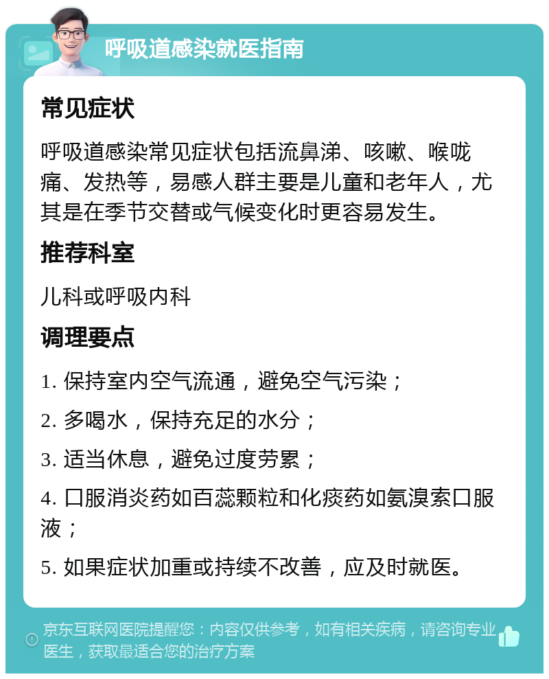 呼吸道感染就医指南 常见症状 呼吸道感染常见症状包括流鼻涕、咳嗽、喉咙痛、发热等，易感人群主要是儿童和老年人，尤其是在季节交替或气候变化时更容易发生。 推荐科室 儿科或呼吸内科 调理要点 1. 保持室内空气流通，避免空气污染； 2. 多喝水，保持充足的水分； 3. 适当休息，避免过度劳累； 4. 口服消炎药如百蕊颗粒和化痰药如氨溴索口服液； 5. 如果症状加重或持续不改善，应及时就医。