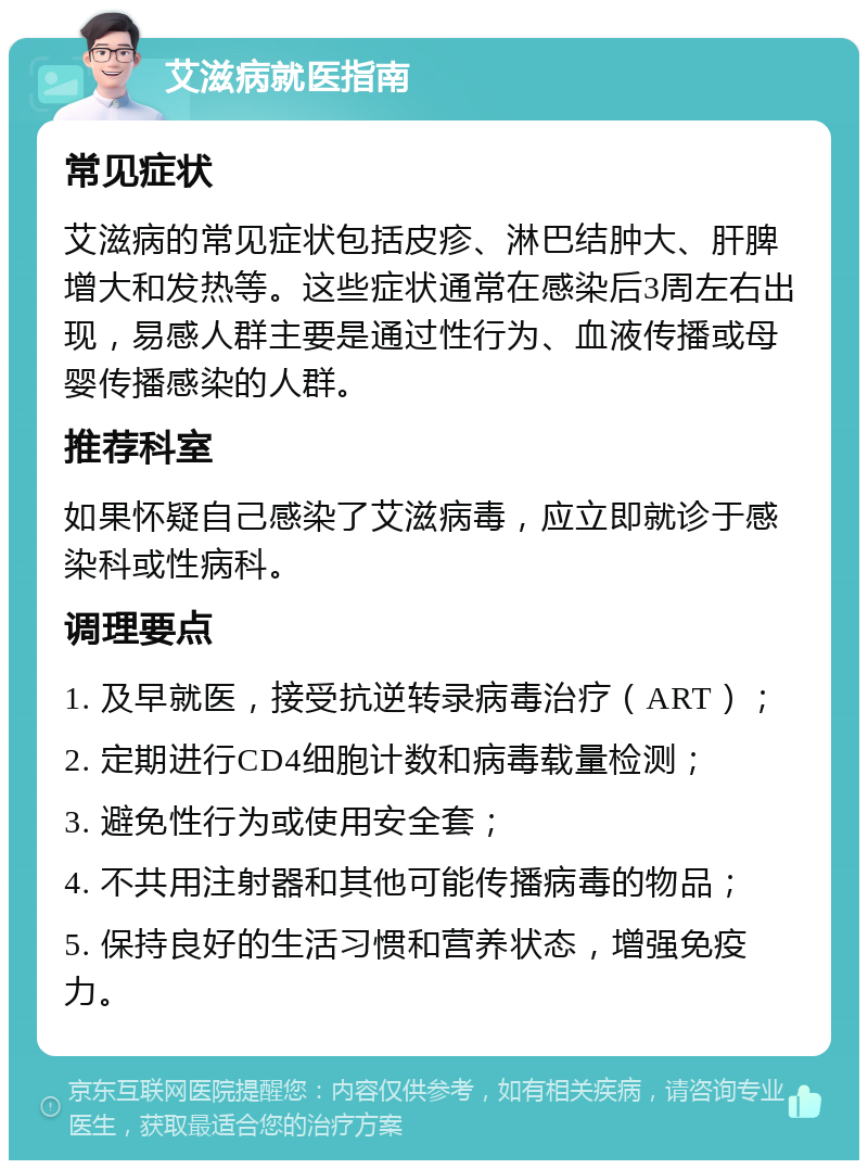 艾滋病就医指南 常见症状 艾滋病的常见症状包括皮疹、淋巴结肿大、肝脾增大和发热等。这些症状通常在感染后3周左右出现，易感人群主要是通过性行为、血液传播或母婴传播感染的人群。 推荐科室 如果怀疑自己感染了艾滋病毒，应立即就诊于感染科或性病科。 调理要点 1. 及早就医，接受抗逆转录病毒治疗（ART）； 2. 定期进行CD4细胞计数和病毒载量检测； 3. 避免性行为或使用安全套； 4. 不共用注射器和其他可能传播病毒的物品； 5. 保持良好的生活习惯和营养状态，增强免疫力。