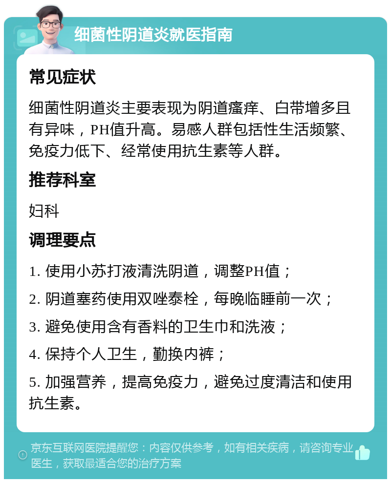 细菌性阴道炎就医指南 常见症状 细菌性阴道炎主要表现为阴道瘙痒、白带增多且有异味，PH值升高。易感人群包括性生活频繁、免疫力低下、经常使用抗生素等人群。 推荐科室 妇科 调理要点 1. 使用小苏打液清洗阴道，调整PH值； 2. 阴道塞药使用双唑泰栓，每晚临睡前一次； 3. 避免使用含有香料的卫生巾和洗液； 4. 保持个人卫生，勤换内裤； 5. 加强营养，提高免疫力，避免过度清洁和使用抗生素。