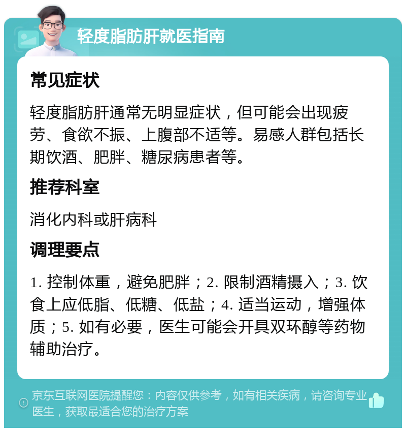 轻度脂肪肝就医指南 常见症状 轻度脂肪肝通常无明显症状，但可能会出现疲劳、食欲不振、上腹部不适等。易感人群包括长期饮酒、肥胖、糖尿病患者等。 推荐科室 消化内科或肝病科 调理要点 1. 控制体重，避免肥胖；2. 限制酒精摄入；3. 饮食上应低脂、低糖、低盐；4. 适当运动，增强体质；5. 如有必要，医生可能会开具双环醇等药物辅助治疗。