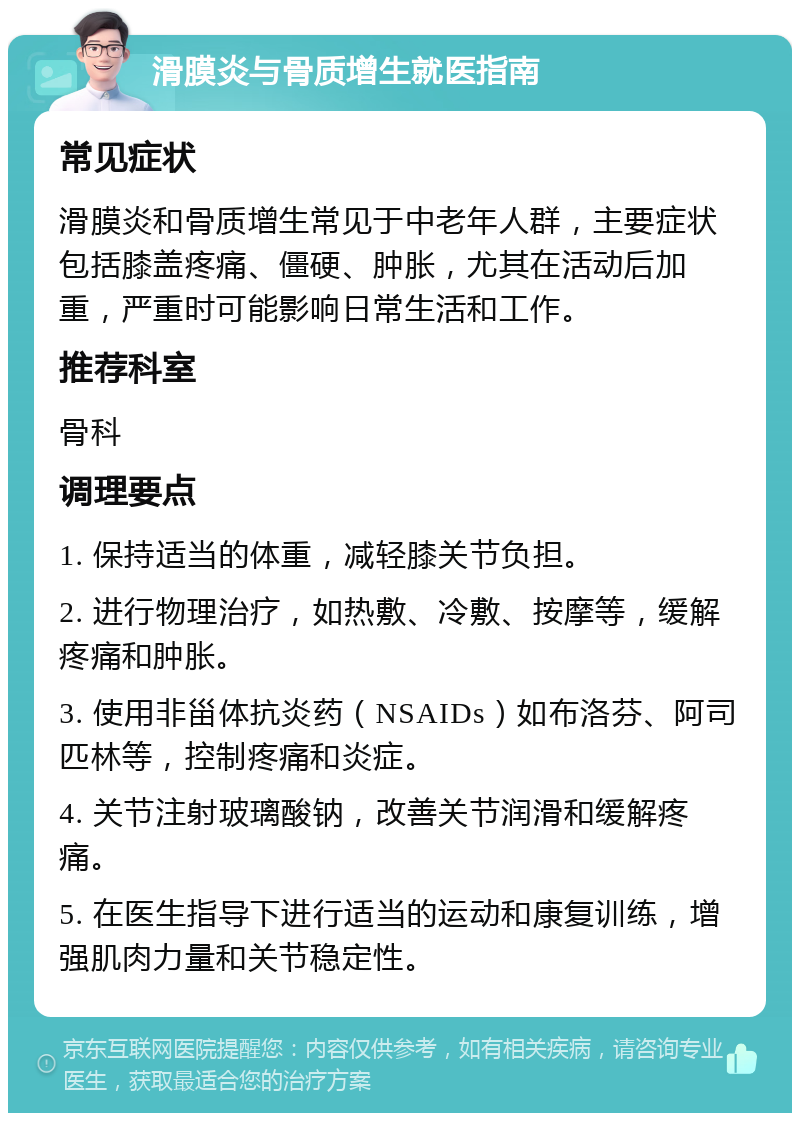 滑膜炎与骨质增生就医指南 常见症状 滑膜炎和骨质增生常见于中老年人群，主要症状包括膝盖疼痛、僵硬、肿胀，尤其在活动后加重，严重时可能影响日常生活和工作。 推荐科室 骨科 调理要点 1. 保持适当的体重，减轻膝关节负担。 2. 进行物理治疗，如热敷、冷敷、按摩等，缓解疼痛和肿胀。 3. 使用非甾体抗炎药（NSAIDs）如布洛芬、阿司匹林等，控制疼痛和炎症。 4. 关节注射玻璃酸钠，改善关节润滑和缓解疼痛。 5. 在医生指导下进行适当的运动和康复训练，增强肌肉力量和关节稳定性。