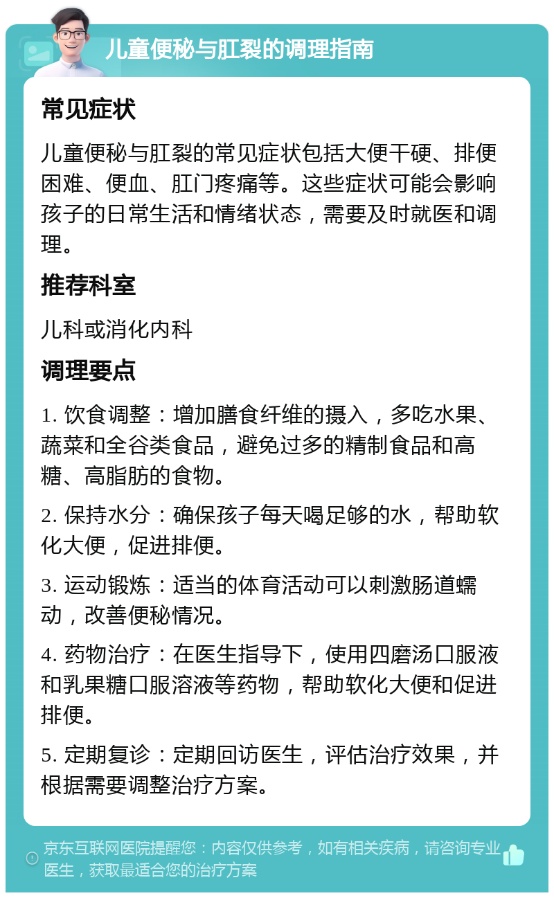 儿童便秘与肛裂的调理指南 常见症状 儿童便秘与肛裂的常见症状包括大便干硬、排便困难、便血、肛门疼痛等。这些症状可能会影响孩子的日常生活和情绪状态，需要及时就医和调理。 推荐科室 儿科或消化内科 调理要点 1. 饮食调整：增加膳食纤维的摄入，多吃水果、蔬菜和全谷类食品，避免过多的精制食品和高糖、高脂肪的食物。 2. 保持水分：确保孩子每天喝足够的水，帮助软化大便，促进排便。 3. 运动锻炼：适当的体育活动可以刺激肠道蠕动，改善便秘情况。 4. 药物治疗：在医生指导下，使用四磨汤口服液和乳果糖口服溶液等药物，帮助软化大便和促进排便。 5. 定期复诊：定期回访医生，评估治疗效果，并根据需要调整治疗方案。