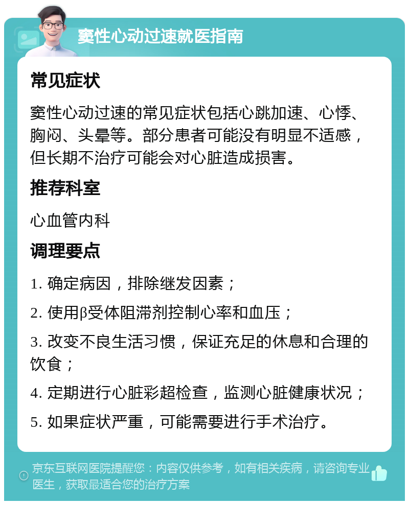 窦性心动过速就医指南 常见症状 窦性心动过速的常见症状包括心跳加速、心悸、胸闷、头晕等。部分患者可能没有明显不适感，但长期不治疗可能会对心脏造成损害。 推荐科室 心血管内科 调理要点 1. 确定病因，排除继发因素； 2. 使用β受体阻滞剂控制心率和血压； 3. 改变不良生活习惯，保证充足的休息和合理的饮食； 4. 定期进行心脏彩超检查，监测心脏健康状况； 5. 如果症状严重，可能需要进行手术治疗。