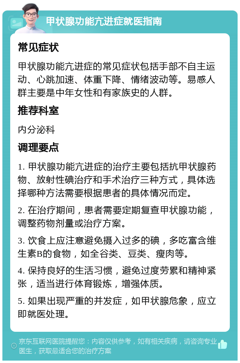 甲状腺功能亢进症就医指南 常见症状 甲状腺功能亢进症的常见症状包括手部不自主运动、心跳加速、体重下降、情绪波动等。易感人群主要是中年女性和有家族史的人群。 推荐科室 内分泌科 调理要点 1. 甲状腺功能亢进症的治疗主要包括抗甲状腺药物、放射性碘治疗和手术治疗三种方式，具体选择哪种方法需要根据患者的具体情况而定。 2. 在治疗期间，患者需要定期复查甲状腺功能，调整药物剂量或治疗方案。 3. 饮食上应注意避免摄入过多的碘，多吃富含维生素B的食物，如全谷类、豆类、瘦肉等。 4. 保持良好的生活习惯，避免过度劳累和精神紧张，适当进行体育锻炼，增强体质。 5. 如果出现严重的并发症，如甲状腺危象，应立即就医处理。