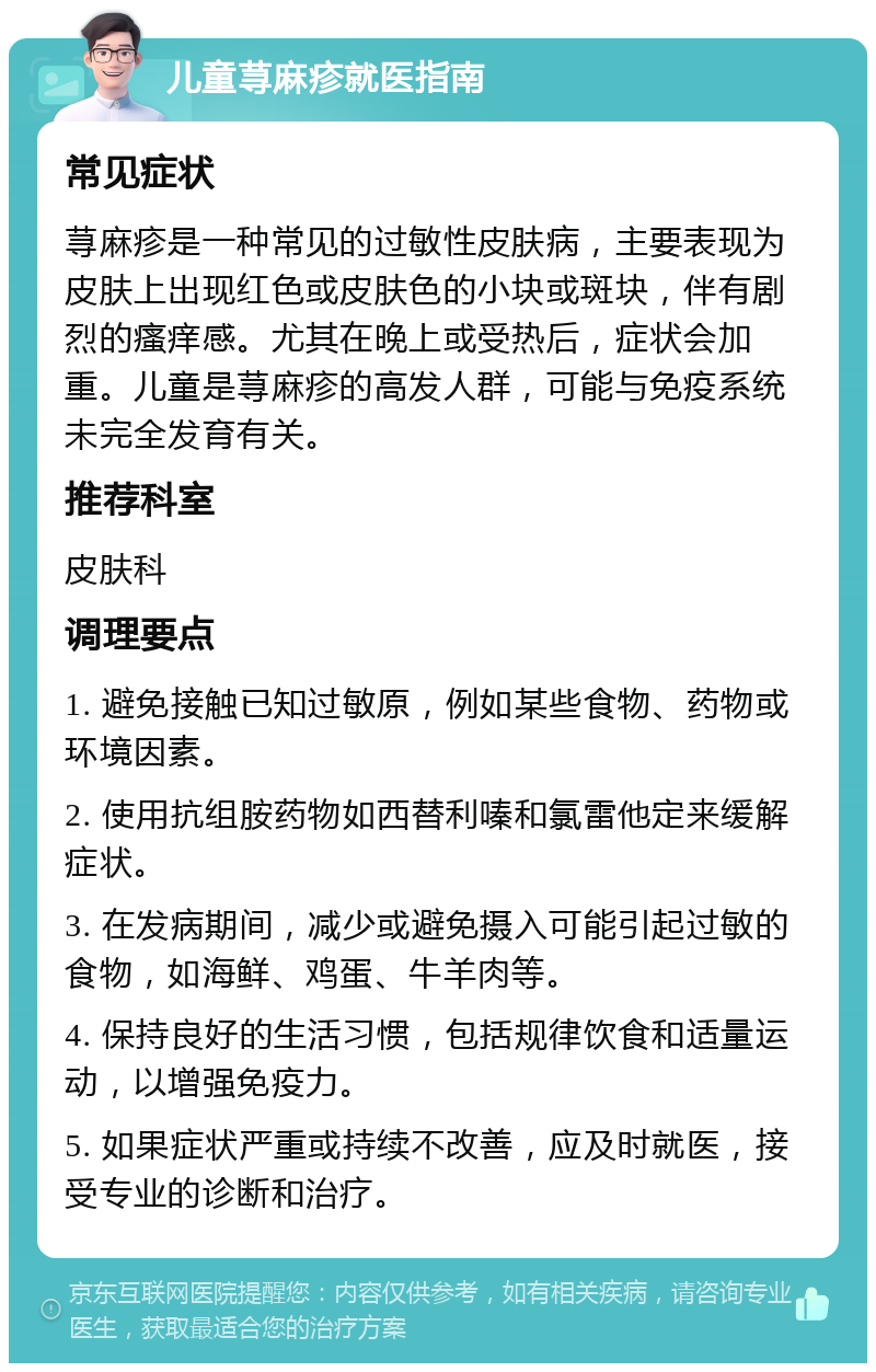 儿童荨麻疹就医指南 常见症状 荨麻疹是一种常见的过敏性皮肤病，主要表现为皮肤上出现红色或皮肤色的小块或斑块，伴有剧烈的瘙痒感。尤其在晚上或受热后，症状会加重。儿童是荨麻疹的高发人群，可能与免疫系统未完全发育有关。 推荐科室 皮肤科 调理要点 1. 避免接触已知过敏原，例如某些食物、药物或环境因素。 2. 使用抗组胺药物如西替利嗪和氯雷他定来缓解症状。 3. 在发病期间，减少或避免摄入可能引起过敏的食物，如海鲜、鸡蛋、牛羊肉等。 4. 保持良好的生活习惯，包括规律饮食和适量运动，以增强免疫力。 5. 如果症状严重或持续不改善，应及时就医，接受专业的诊断和治疗。