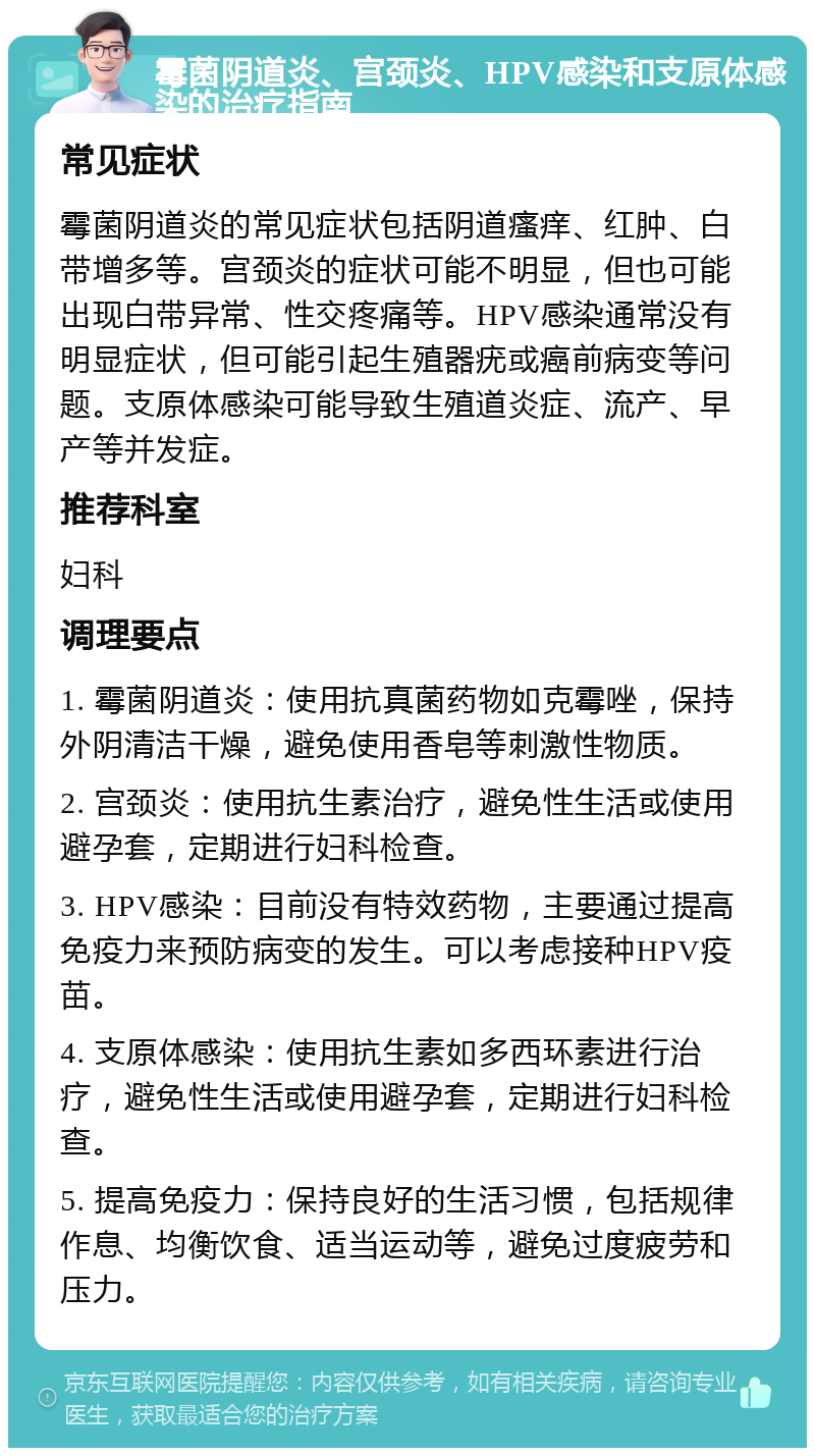 霉菌阴道炎、宫颈炎、HPV感染和支原体感染的治疗指南 常见症状 霉菌阴道炎的常见症状包括阴道瘙痒、红肿、白带增多等。宫颈炎的症状可能不明显，但也可能出现白带异常、性交疼痛等。HPV感染通常没有明显症状，但可能引起生殖器疣或癌前病变等问题。支原体感染可能导致生殖道炎症、流产、早产等并发症。 推荐科室 妇科 调理要点 1. 霉菌阴道炎：使用抗真菌药物如克霉唑，保持外阴清洁干燥，避免使用香皂等刺激性物质。 2. 宫颈炎：使用抗生素治疗，避免性生活或使用避孕套，定期进行妇科检查。 3. HPV感染：目前没有特效药物，主要通过提高免疫力来预防病变的发生。可以考虑接种HPV疫苗。 4. 支原体感染：使用抗生素如多西环素进行治疗，避免性生活或使用避孕套，定期进行妇科检查。 5. 提高免疫力：保持良好的生活习惯，包括规律作息、均衡饮食、适当运动等，避免过度疲劳和压力。