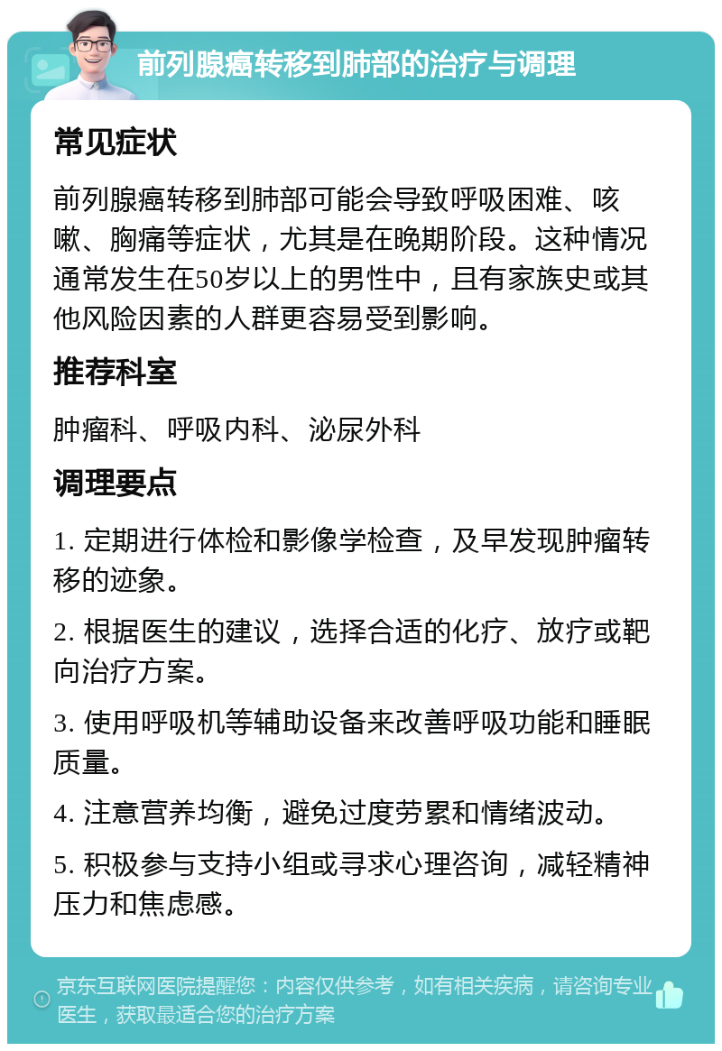 前列腺癌转移到肺部的治疗与调理 常见症状 前列腺癌转移到肺部可能会导致呼吸困难、咳嗽、胸痛等症状，尤其是在晚期阶段。这种情况通常发生在50岁以上的男性中，且有家族史或其他风险因素的人群更容易受到影响。 推荐科室 肿瘤科、呼吸内科、泌尿外科 调理要点 1. 定期进行体检和影像学检查，及早发现肿瘤转移的迹象。 2. 根据医生的建议，选择合适的化疗、放疗或靶向治疗方案。 3. 使用呼吸机等辅助设备来改善呼吸功能和睡眠质量。 4. 注意营养均衡，避免过度劳累和情绪波动。 5. 积极参与支持小组或寻求心理咨询，减轻精神压力和焦虑感。