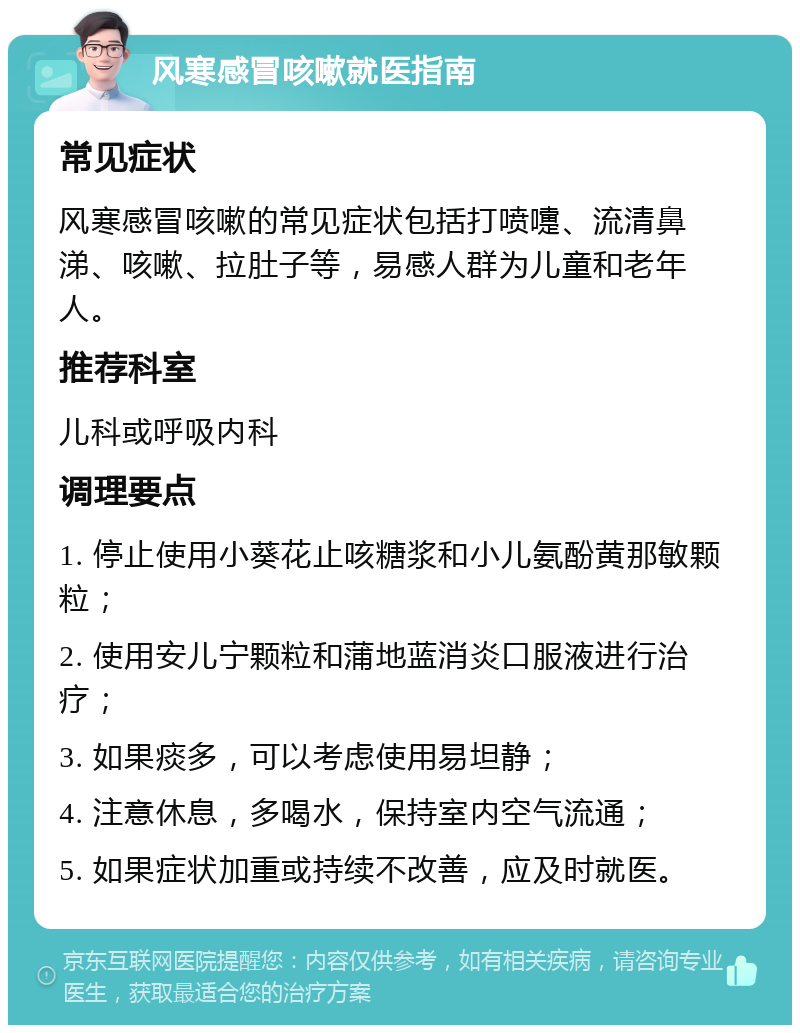 风寒感冒咳嗽就医指南 常见症状 风寒感冒咳嗽的常见症状包括打喷嚏、流清鼻涕、咳嗽、拉肚子等，易感人群为儿童和老年人。 推荐科室 儿科或呼吸内科 调理要点 1. 停止使用小葵花止咳糖浆和小儿氨酚黄那敏颗粒； 2. 使用安儿宁颗粒和蒲地蓝消炎口服液进行治疗； 3. 如果痰多，可以考虑使用易坦静； 4. 注意休息，多喝水，保持室内空气流通； 5. 如果症状加重或持续不改善，应及时就医。