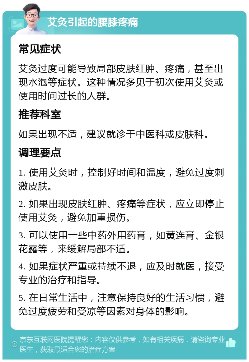 艾灸引起的腰膝疼痛 常见症状 艾灸过度可能导致局部皮肤红肿、疼痛，甚至出现水泡等症状。这种情况多见于初次使用艾灸或使用时间过长的人群。 推荐科室 如果出现不适，建议就诊于中医科或皮肤科。 调理要点 1. 使用艾灸时，控制好时间和温度，避免过度刺激皮肤。 2. 如果出现皮肤红肿、疼痛等症状，应立即停止使用艾灸，避免加重损伤。 3. 可以使用一些中药外用药膏，如黄连膏、金银花露等，来缓解局部不适。 4. 如果症状严重或持续不退，应及时就医，接受专业的治疗和指导。 5. 在日常生活中，注意保持良好的生活习惯，避免过度疲劳和受凉等因素对身体的影响。