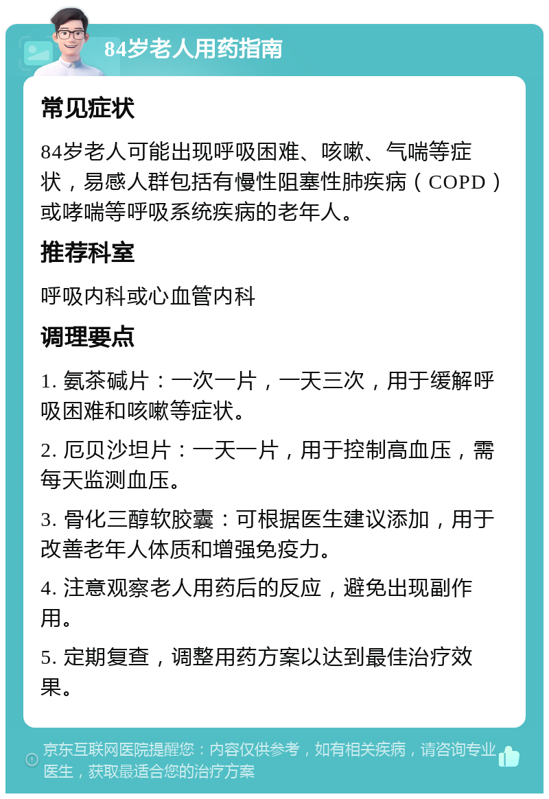 84岁老人用药指南 常见症状 84岁老人可能出现呼吸困难、咳嗽、气喘等症状，易感人群包括有慢性阻塞性肺疾病（COPD）或哮喘等呼吸系统疾病的老年人。 推荐科室 呼吸内科或心血管内科 调理要点 1. 氨茶碱片：一次一片，一天三次，用于缓解呼吸困难和咳嗽等症状。 2. 厄贝沙坦片：一天一片，用于控制高血压，需每天监测血压。 3. 骨化三醇软胶囊：可根据医生建议添加，用于改善老年人体质和增强免疫力。 4. 注意观察老人用药后的反应，避免出现副作用。 5. 定期复查，调整用药方案以达到最佳治疗效果。