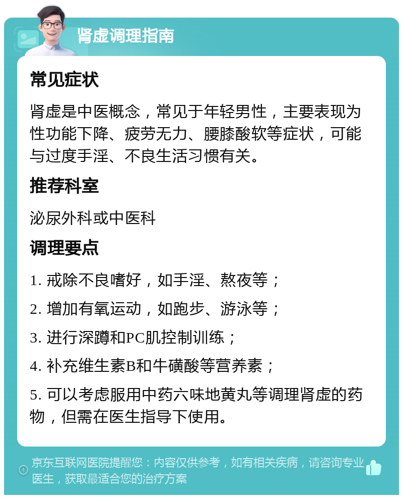 肾虚调理指南 常见症状 肾虚是中医概念，常见于年轻男性，主要表现为性功能下降、疲劳无力、腰膝酸软等症状，可能与过度手淫、不良生活习惯有关。 推荐科室 泌尿外科或中医科 调理要点 1. 戒除不良嗜好，如手淫、熬夜等； 2. 增加有氧运动，如跑步、游泳等； 3. 进行深蹲和PC肌控制训练； 4. 补充维生素B和牛磺酸等营养素； 5. 可以考虑服用中药六味地黄丸等调理肾虚的药物，但需在医生指导下使用。