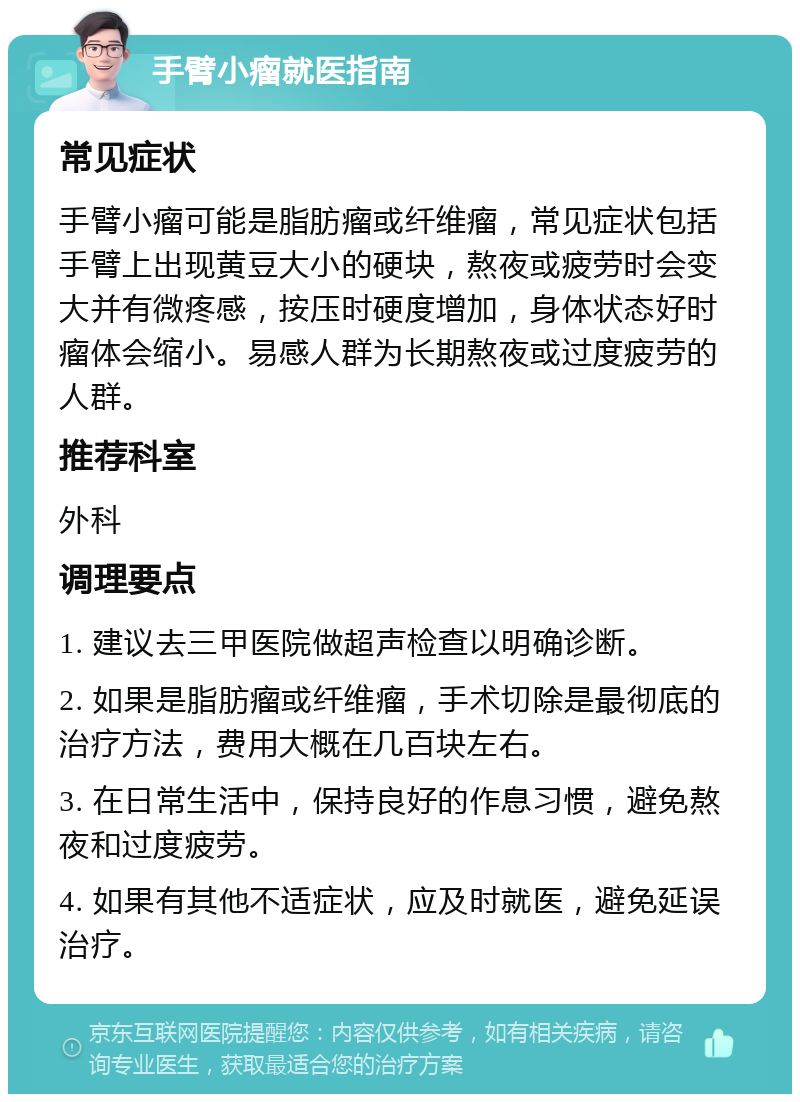 手臂小瘤就医指南 常见症状 手臂小瘤可能是脂肪瘤或纤维瘤，常见症状包括手臂上出现黄豆大小的硬块，熬夜或疲劳时会变大并有微疼感，按压时硬度增加，身体状态好时瘤体会缩小。易感人群为长期熬夜或过度疲劳的人群。 推荐科室 外科 调理要点 1. 建议去三甲医院做超声检查以明确诊断。 2. 如果是脂肪瘤或纤维瘤，手术切除是最彻底的治疗方法，费用大概在几百块左右。 3. 在日常生活中，保持良好的作息习惯，避免熬夜和过度疲劳。 4. 如果有其他不适症状，应及时就医，避免延误治疗。