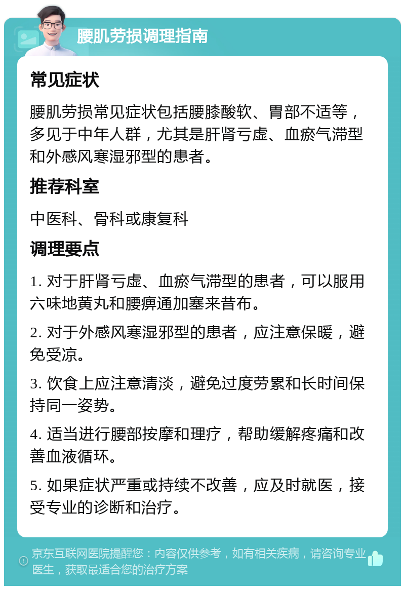 腰肌劳损调理指南 常见症状 腰肌劳损常见症状包括腰膝酸软、胃部不适等，多见于中年人群，尤其是肝肾亏虚、血瘀气滞型和外感风寒湿邪型的患者。 推荐科室 中医科、骨科或康复科 调理要点 1. 对于肝肾亏虚、血瘀气滞型的患者，可以服用六味地黄丸和腰痹通加塞来昔布。 2. 对于外感风寒湿邪型的患者，应注意保暖，避免受凉。 3. 饮食上应注意清淡，避免过度劳累和长时间保持同一姿势。 4. 适当进行腰部按摩和理疗，帮助缓解疼痛和改善血液循环。 5. 如果症状严重或持续不改善，应及时就医，接受专业的诊断和治疗。