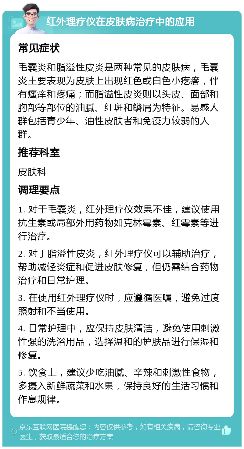 红外理疗仪在皮肤病治疗中的应用 常见症状 毛囊炎和脂溢性皮炎是两种常见的皮肤病，毛囊炎主要表现为皮肤上出现红色或白色小疙瘩，伴有瘙痒和疼痛；而脂溢性皮炎则以头皮、面部和胸部等部位的油腻、红斑和鳞屑为特征。易感人群包括青少年、油性皮肤者和免疫力较弱的人群。 推荐科室 皮肤科 调理要点 1. 对于毛囊炎，红外理疗仪效果不佳，建议使用抗生素或局部外用药物如克林霉素、红霉素等进行治疗。 2. 对于脂溢性皮炎，红外理疗仪可以辅助治疗，帮助减轻炎症和促进皮肤修复，但仍需结合药物治疗和日常护理。 3. 在使用红外理疗仪时，应遵循医嘱，避免过度照射和不当使用。 4. 日常护理中，应保持皮肤清洁，避免使用刺激性强的洗浴用品，选择温和的护肤品进行保湿和修复。 5. 饮食上，建议少吃油腻、辛辣和刺激性食物，多摄入新鲜蔬菜和水果，保持良好的生活习惯和作息规律。