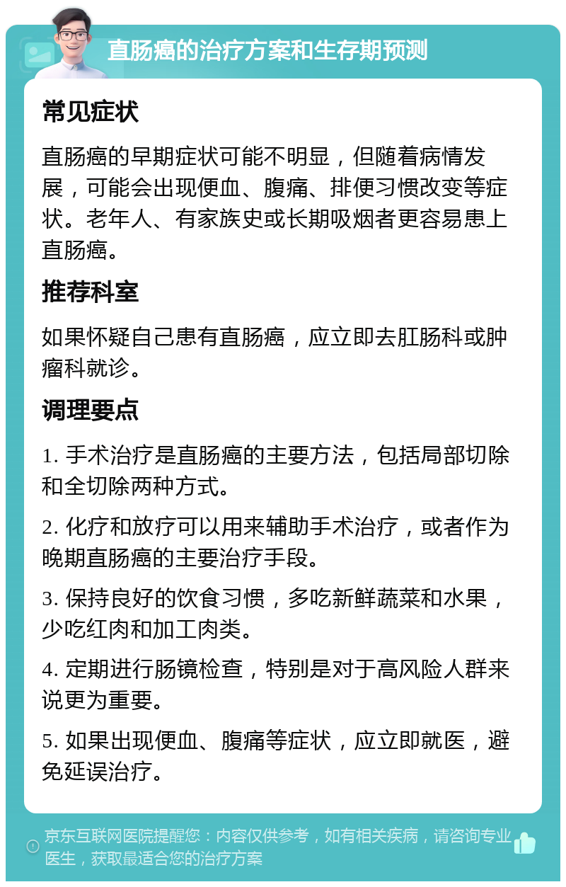 直肠癌的治疗方案和生存期预测 常见症状 直肠癌的早期症状可能不明显，但随着病情发展，可能会出现便血、腹痛、排便习惯改变等症状。老年人、有家族史或长期吸烟者更容易患上直肠癌。 推荐科室 如果怀疑自己患有直肠癌，应立即去肛肠科或肿瘤科就诊。 调理要点 1. 手术治疗是直肠癌的主要方法，包括局部切除和全切除两种方式。 2. 化疗和放疗可以用来辅助手术治疗，或者作为晚期直肠癌的主要治疗手段。 3. 保持良好的饮食习惯，多吃新鲜蔬菜和水果，少吃红肉和加工肉类。 4. 定期进行肠镜检查，特别是对于高风险人群来说更为重要。 5. 如果出现便血、腹痛等症状，应立即就医，避免延误治疗。