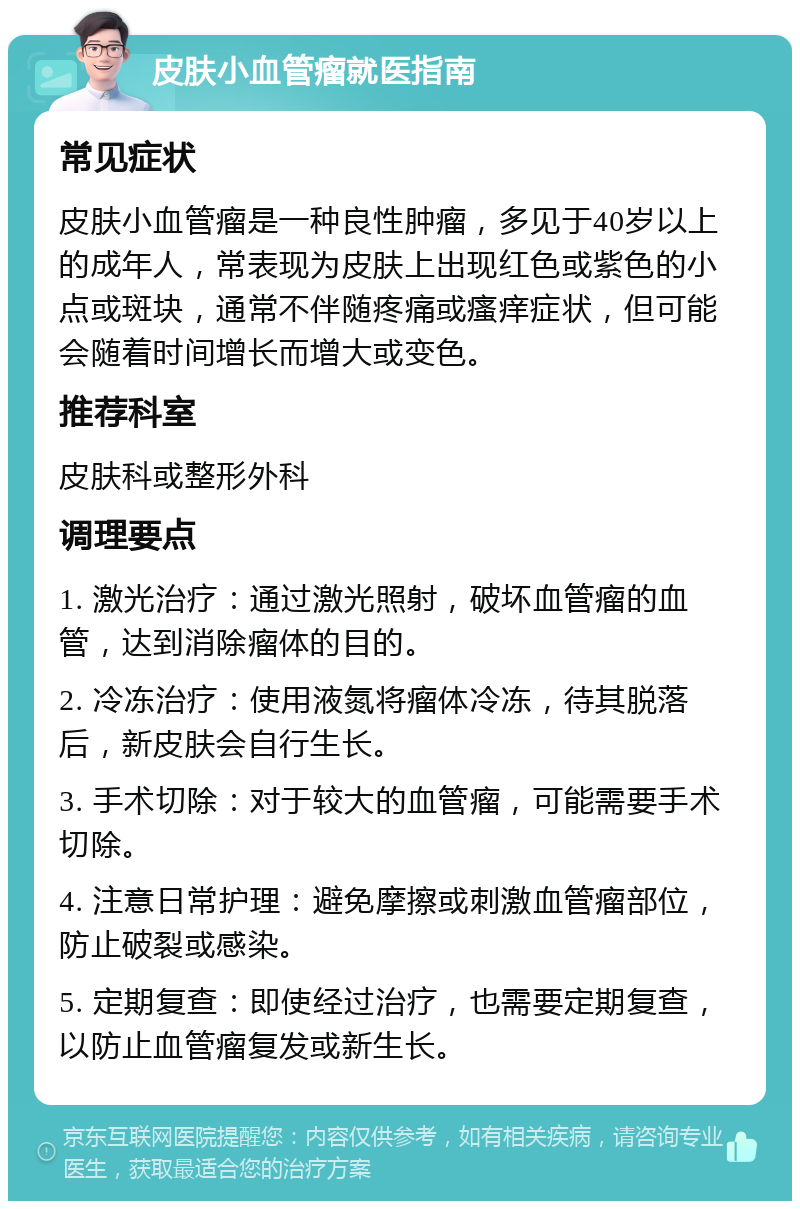 皮肤小血管瘤就医指南 常见症状 皮肤小血管瘤是一种良性肿瘤，多见于40岁以上的成年人，常表现为皮肤上出现红色或紫色的小点或斑块，通常不伴随疼痛或瘙痒症状，但可能会随着时间增长而增大或变色。 推荐科室 皮肤科或整形外科 调理要点 1. 激光治疗：通过激光照射，破坏血管瘤的血管，达到消除瘤体的目的。 2. 冷冻治疗：使用液氮将瘤体冷冻，待其脱落后，新皮肤会自行生长。 3. 手术切除：对于较大的血管瘤，可能需要手术切除。 4. 注意日常护理：避免摩擦或刺激血管瘤部位，防止破裂或感染。 5. 定期复查：即使经过治疗，也需要定期复查，以防止血管瘤复发或新生长。