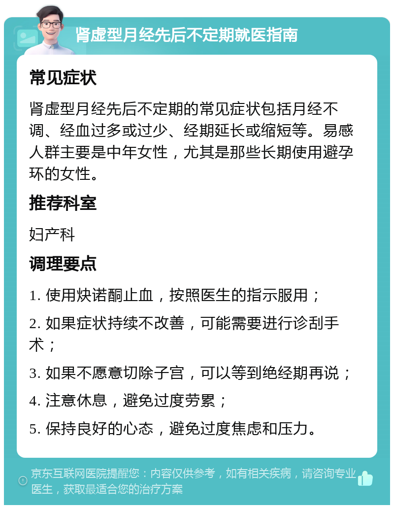 肾虚型月经先后不定期就医指南 常见症状 肾虚型月经先后不定期的常见症状包括月经不调、经血过多或过少、经期延长或缩短等。易感人群主要是中年女性，尤其是那些长期使用避孕环的女性。 推荐科室 妇产科 调理要点 1. 使用炔诺酮止血，按照医生的指示服用； 2. 如果症状持续不改善，可能需要进行诊刮手术； 3. 如果不愿意切除子宫，可以等到绝经期再说； 4. 注意休息，避免过度劳累； 5. 保持良好的心态，避免过度焦虑和压力。