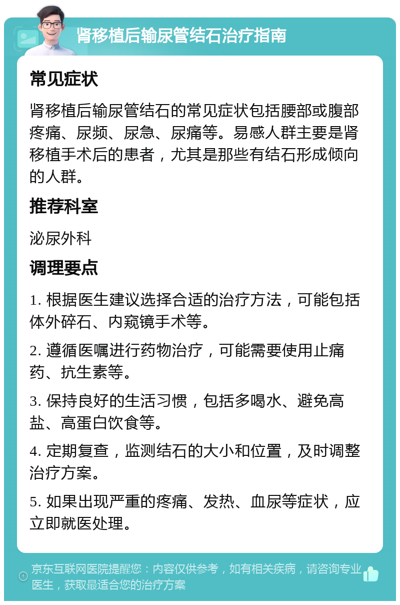 肾移植后输尿管结石治疗指南 常见症状 肾移植后输尿管结石的常见症状包括腰部或腹部疼痛、尿频、尿急、尿痛等。易感人群主要是肾移植手术后的患者，尤其是那些有结石形成倾向的人群。 推荐科室 泌尿外科 调理要点 1. 根据医生建议选择合适的治疗方法，可能包括体外碎石、内窥镜手术等。 2. 遵循医嘱进行药物治疗，可能需要使用止痛药、抗生素等。 3. 保持良好的生活习惯，包括多喝水、避免高盐、高蛋白饮食等。 4. 定期复查，监测结石的大小和位置，及时调整治疗方案。 5. 如果出现严重的疼痛、发热、血尿等症状，应立即就医处理。