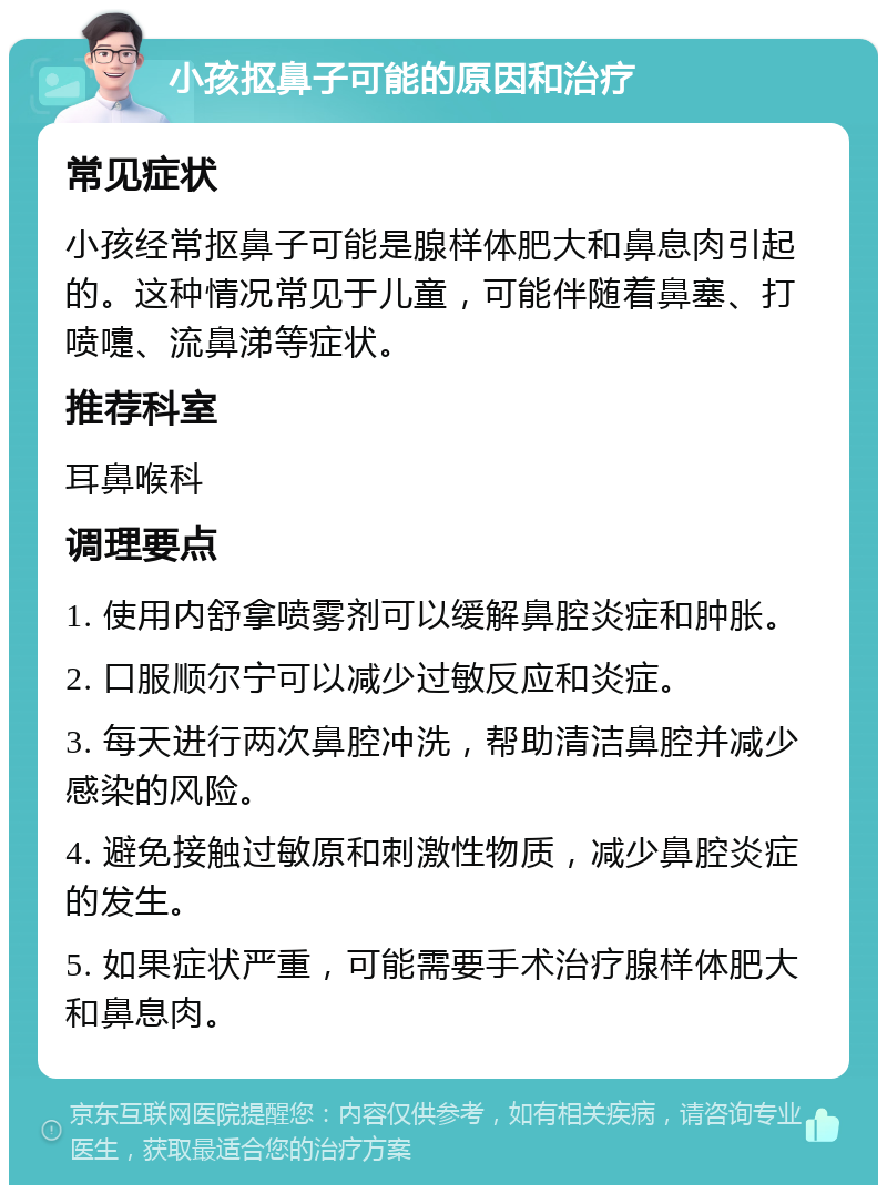 小孩抠鼻子可能的原因和治疗 常见症状 小孩经常抠鼻子可能是腺样体肥大和鼻息肉引起的。这种情况常见于儿童，可能伴随着鼻塞、打喷嚏、流鼻涕等症状。 推荐科室 耳鼻喉科 调理要点 1. 使用内舒拿喷雾剂可以缓解鼻腔炎症和肿胀。 2. 口服顺尔宁可以减少过敏反应和炎症。 3. 每天进行两次鼻腔冲洗，帮助清洁鼻腔并减少感染的风险。 4. 避免接触过敏原和刺激性物质，减少鼻腔炎症的发生。 5. 如果症状严重，可能需要手术治疗腺样体肥大和鼻息肉。