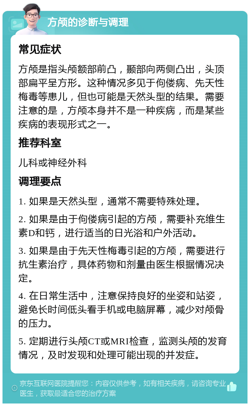 方颅的诊断与调理 常见症状 方颅是指头颅额部前凸，颞部向两侧凸出，头顶部扁平呈方形。这种情况多见于佝偻病、先天性梅毒等患儿，但也可能是天然头型的结果。需要注意的是，方颅本身并不是一种疾病，而是某些疾病的表现形式之一。 推荐科室 儿科或神经外科 调理要点 1. 如果是天然头型，通常不需要特殊处理。 2. 如果是由于佝偻病引起的方颅，需要补充维生素D和钙，进行适当的日光浴和户外活动。 3. 如果是由于先天性梅毒引起的方颅，需要进行抗生素治疗，具体药物和剂量由医生根据情况决定。 4. 在日常生活中，注意保持良好的坐姿和站姿，避免长时间低头看手机或电脑屏幕，减少对颅骨的压力。 5. 定期进行头颅CT或MRI检查，监测头颅的发育情况，及时发现和处理可能出现的并发症。