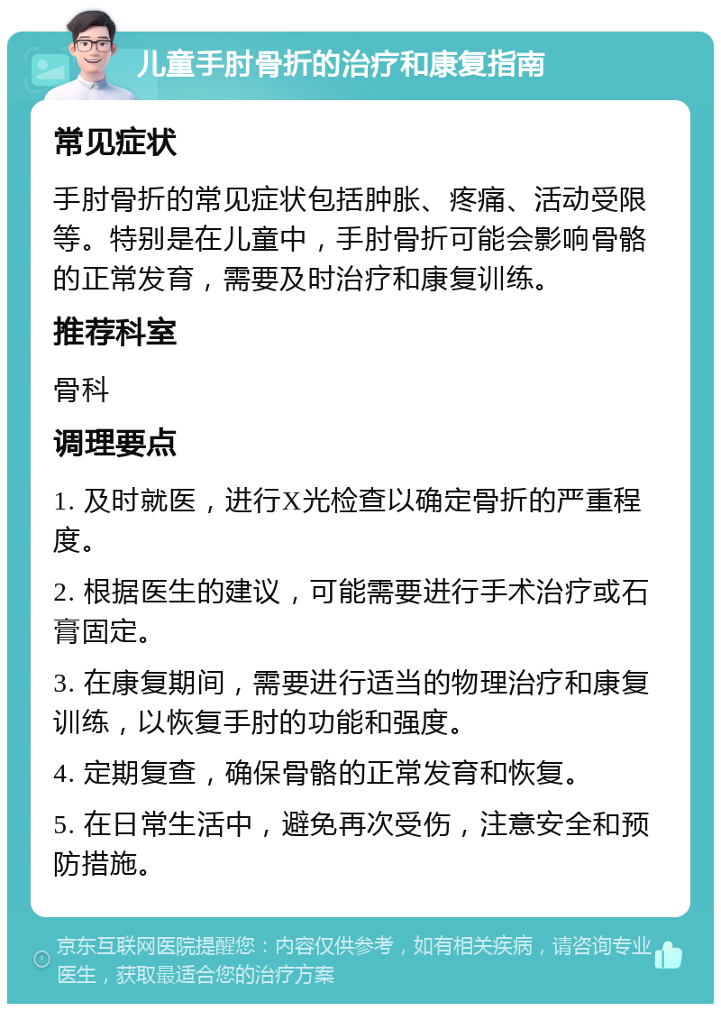 儿童手肘骨折的治疗和康复指南 常见症状 手肘骨折的常见症状包括肿胀、疼痛、活动受限等。特别是在儿童中，手肘骨折可能会影响骨骼的正常发育，需要及时治疗和康复训练。 推荐科室 骨科 调理要点 1. 及时就医，进行X光检查以确定骨折的严重程度。 2. 根据医生的建议，可能需要进行手术治疗或石膏固定。 3. 在康复期间，需要进行适当的物理治疗和康复训练，以恢复手肘的功能和强度。 4. 定期复查，确保骨骼的正常发育和恢复。 5. 在日常生活中，避免再次受伤，注意安全和预防措施。