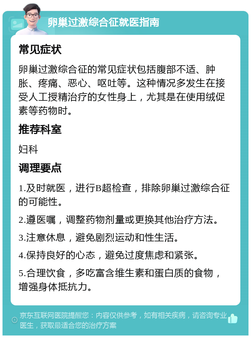 卵巢过激综合征就医指南 常见症状 卵巢过激综合征的常见症状包括腹部不适、肿胀、疼痛、恶心、呕吐等。这种情况多发生在接受人工授精治疗的女性身上，尤其是在使用绒促素等药物时。 推荐科室 妇科 调理要点 1.及时就医，进行B超检查，排除卵巢过激综合征的可能性。 2.遵医嘱，调整药物剂量或更换其他治疗方法。 3.注意休息，避免剧烈运动和性生活。 4.保持良好的心态，避免过度焦虑和紧张。 5.合理饮食，多吃富含维生素和蛋白质的食物，增强身体抵抗力。